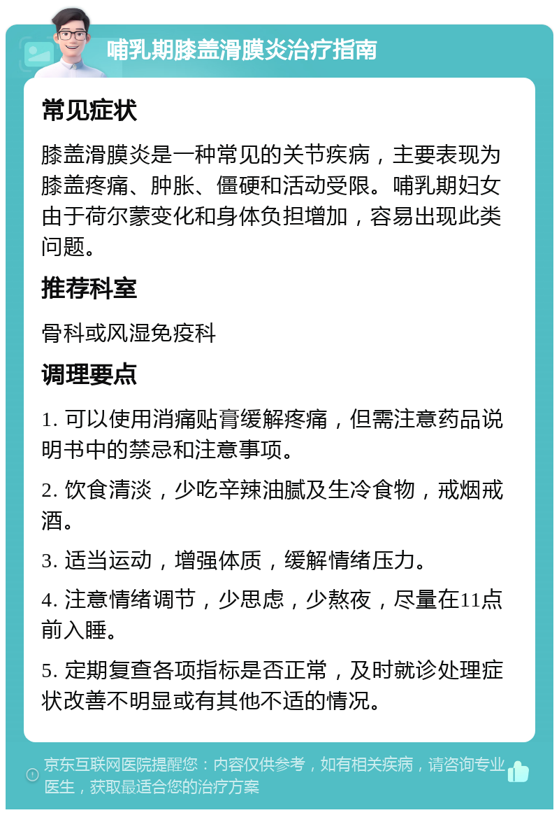 哺乳期膝盖滑膜炎治疗指南 常见症状 膝盖滑膜炎是一种常见的关节疾病，主要表现为膝盖疼痛、肿胀、僵硬和活动受限。哺乳期妇女由于荷尔蒙变化和身体负担增加，容易出现此类问题。 推荐科室 骨科或风湿免疫科 调理要点 1. 可以使用消痛贴膏缓解疼痛，但需注意药品说明书中的禁忌和注意事项。 2. 饮食清淡，少吃辛辣油腻及生冷食物，戒烟戒酒。 3. 适当运动，增强体质，缓解情绪压力。 4. 注意情绪调节，少思虑，少熬夜，尽量在11点前入睡。 5. 定期复查各项指标是否正常，及时就诊处理症状改善不明显或有其他不适的情况。