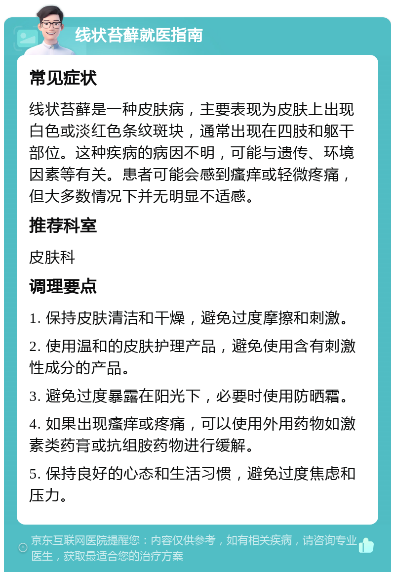 线状苔藓就医指南 常见症状 线状苔藓是一种皮肤病，主要表现为皮肤上出现白色或淡红色条纹斑块，通常出现在四肢和躯干部位。这种疾病的病因不明，可能与遗传、环境因素等有关。患者可能会感到瘙痒或轻微疼痛，但大多数情况下并无明显不适感。 推荐科室 皮肤科 调理要点 1. 保持皮肤清洁和干燥，避免过度摩擦和刺激。 2. 使用温和的皮肤护理产品，避免使用含有刺激性成分的产品。 3. 避免过度暴露在阳光下，必要时使用防晒霜。 4. 如果出现瘙痒或疼痛，可以使用外用药物如激素类药膏或抗组胺药物进行缓解。 5. 保持良好的心态和生活习惯，避免过度焦虑和压力。