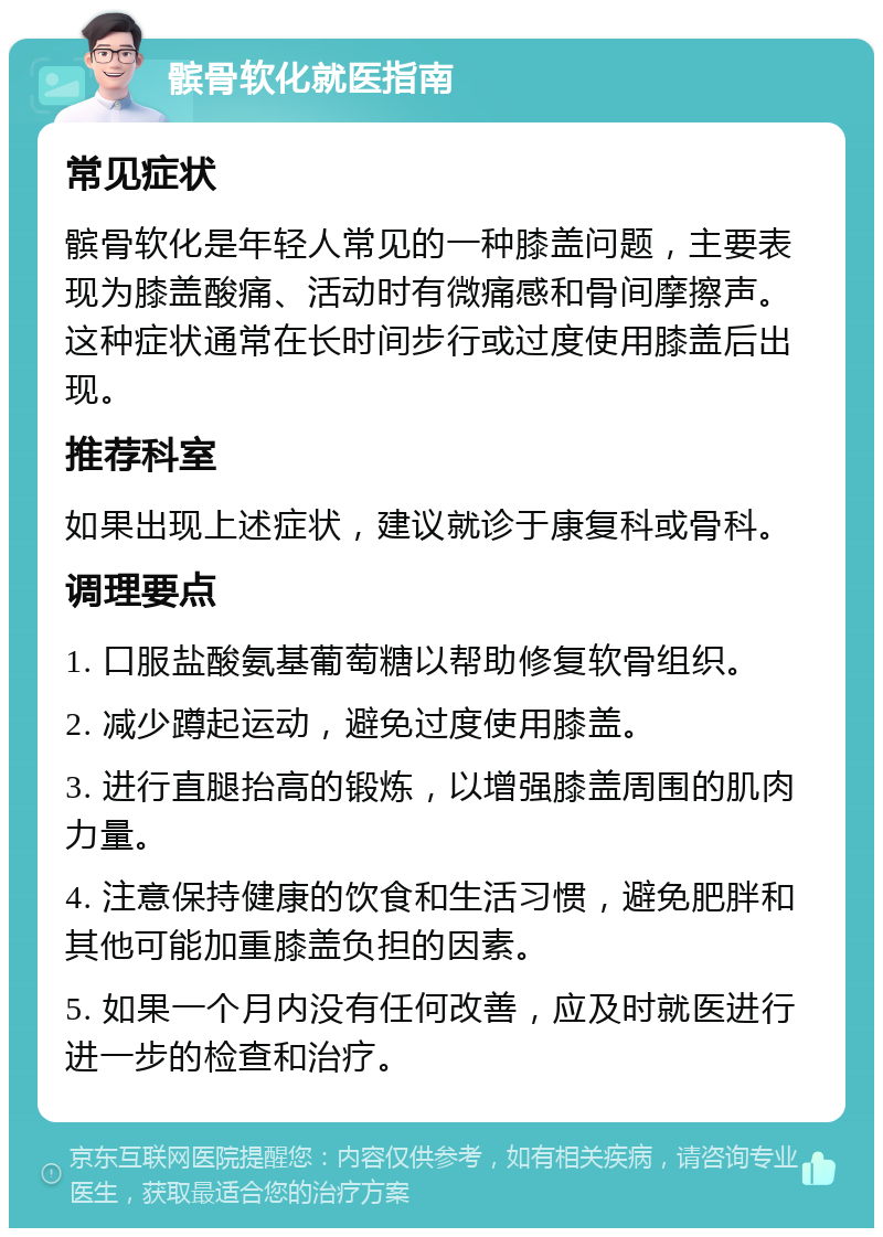 髌骨软化就医指南 常见症状 髌骨软化是年轻人常见的一种膝盖问题，主要表现为膝盖酸痛、活动时有微痛感和骨间摩擦声。这种症状通常在长时间步行或过度使用膝盖后出现。 推荐科室 如果出现上述症状，建议就诊于康复科或骨科。 调理要点 1. 口服盐酸氨基葡萄糖以帮助修复软骨组织。 2. 减少蹲起运动，避免过度使用膝盖。 3. 进行直腿抬高的锻炼，以增强膝盖周围的肌肉力量。 4. 注意保持健康的饮食和生活习惯，避免肥胖和其他可能加重膝盖负担的因素。 5. 如果一个月内没有任何改善，应及时就医进行进一步的检查和治疗。