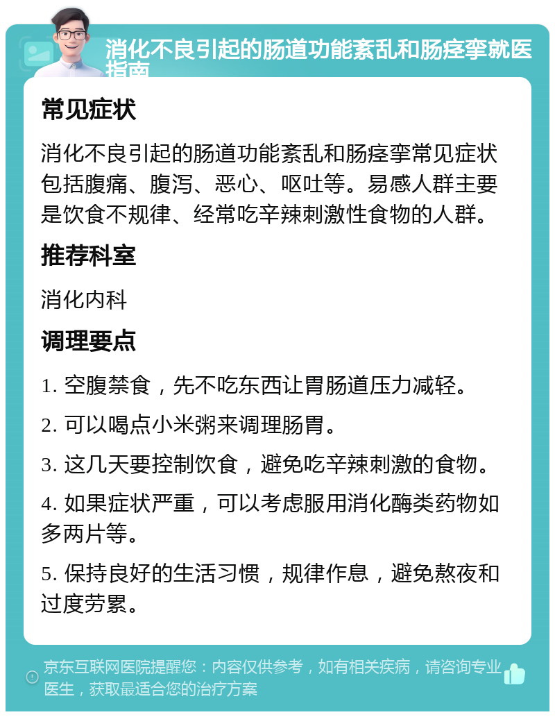 消化不良引起的肠道功能紊乱和肠痉挛就医指南 常见症状 消化不良引起的肠道功能紊乱和肠痉挛常见症状包括腹痛、腹泻、恶心、呕吐等。易感人群主要是饮食不规律、经常吃辛辣刺激性食物的人群。 推荐科室 消化内科 调理要点 1. 空腹禁食，先不吃东西让胃肠道压力减轻。 2. 可以喝点小米粥来调理肠胃。 3. 这几天要控制饮食，避免吃辛辣刺激的食物。 4. 如果症状严重，可以考虑服用消化酶类药物如多两片等。 5. 保持良好的生活习惯，规律作息，避免熬夜和过度劳累。