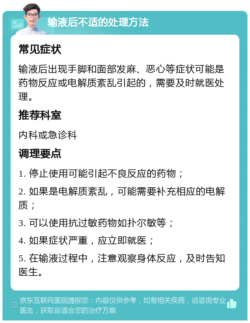 输液后不适的处理方法 常见症状 输液后出现手脚和面部发麻、恶心等症状可能是药物反应或电解质紊乱引起的，需要及时就医处理。 推荐科室 内科或急诊科 调理要点 1. 停止使用可能引起不良反应的药物； 2. 如果是电解质紊乱，可能需要补充相应的电解质； 3. 可以使用抗过敏药物如扑尔敏等； 4. 如果症状严重，应立即就医； 5. 在输液过程中，注意观察身体反应，及时告知医生。