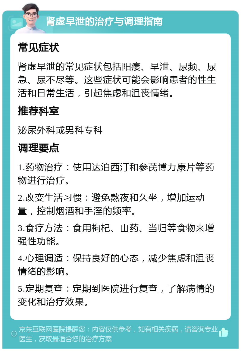 肾虚早泄的治疗与调理指南 常见症状 肾虚早泄的常见症状包括阳痿、早泄、尿频、尿急、尿不尽等。这些症状可能会影响患者的性生活和日常生活，引起焦虑和沮丧情绪。 推荐科室 泌尿外科或男科专科 调理要点 1.药物治疗：使用达泊西汀和参芪博力康片等药物进行治疗。 2.改变生活习惯：避免熬夜和久坐，增加运动量，控制烟酒和手淫的频率。 3.食疗方法：食用枸杞、山药、当归等食物来增强性功能。 4.心理调适：保持良好的心态，减少焦虑和沮丧情绪的影响。 5.定期复查：定期到医院进行复查，了解病情的变化和治疗效果。