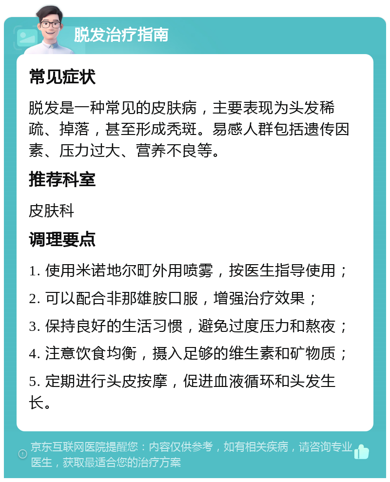 脱发治疗指南 常见症状 脱发是一种常见的皮肤病，主要表现为头发稀疏、掉落，甚至形成秃斑。易感人群包括遗传因素、压力过大、营养不良等。 推荐科室 皮肤科 调理要点 1. 使用米诺地尔町外用喷雾，按医生指导使用； 2. 可以配合非那雄胺口服，增强治疗效果； 3. 保持良好的生活习惯，避免过度压力和熬夜； 4. 注意饮食均衡，摄入足够的维生素和矿物质； 5. 定期进行头皮按摩，促进血液循环和头发生长。