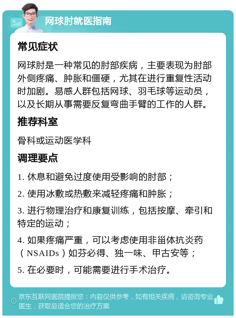 网球肘就医指南 常见症状 网球肘是一种常见的肘部疾病，主要表现为肘部外侧疼痛、肿胀和僵硬，尤其在进行重复性活动时加剧。易感人群包括网球、羽毛球等运动员，以及长期从事需要反复弯曲手臂的工作的人群。 推荐科室 骨科或运动医学科 调理要点 1. 休息和避免过度使用受影响的肘部； 2. 使用冰敷或热敷来减轻疼痛和肿胀； 3. 进行物理治疗和康复训练，包括按摩、牵引和特定的运动； 4. 如果疼痛严重，可以考虑使用非甾体抗炎药（NSAIDs）如芬必得、独一味、甲古安等； 5. 在必要时，可能需要进行手术治疗。