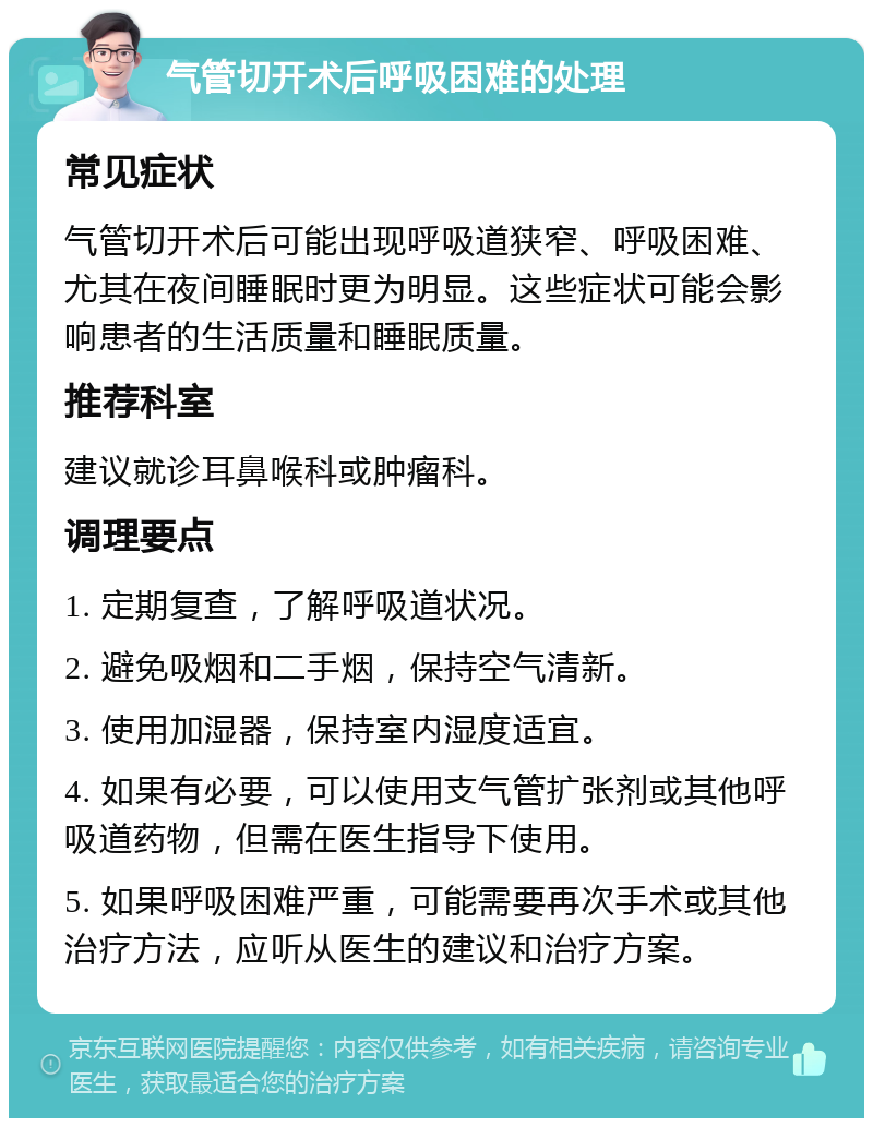 气管切开术后呼吸困难的处理 常见症状 气管切开术后可能出现呼吸道狭窄、呼吸困难、尤其在夜间睡眠时更为明显。这些症状可能会影响患者的生活质量和睡眠质量。 推荐科室 建议就诊耳鼻喉科或肿瘤科。 调理要点 1. 定期复查，了解呼吸道状况。 2. 避免吸烟和二手烟，保持空气清新。 3. 使用加湿器，保持室内湿度适宜。 4. 如果有必要，可以使用支气管扩张剂或其他呼吸道药物，但需在医生指导下使用。 5. 如果呼吸困难严重，可能需要再次手术或其他治疗方法，应听从医生的建议和治疗方案。