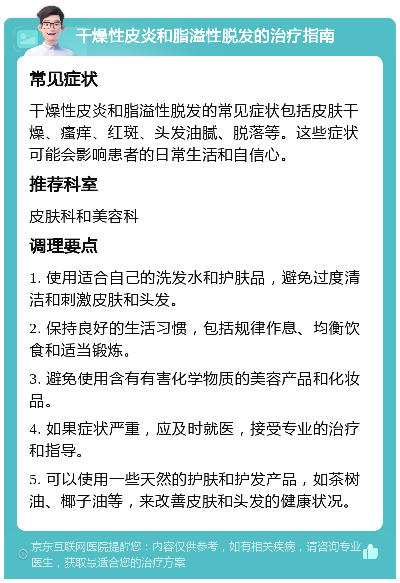 干燥性皮炎和脂溢性脱发的治疗指南 常见症状 干燥性皮炎和脂溢性脱发的常见症状包括皮肤干燥、瘙痒、红斑、头发油腻、脱落等。这些症状可能会影响患者的日常生活和自信心。 推荐科室 皮肤科和美容科 调理要点 1. 使用适合自己的洗发水和护肤品，避免过度清洁和刺激皮肤和头发。 2. 保持良好的生活习惯，包括规律作息、均衡饮食和适当锻炼。 3. 避免使用含有有害化学物质的美容产品和化妆品。 4. 如果症状严重，应及时就医，接受专业的治疗和指导。 5. 可以使用一些天然的护肤和护发产品，如茶树油、椰子油等，来改善皮肤和头发的健康状况。