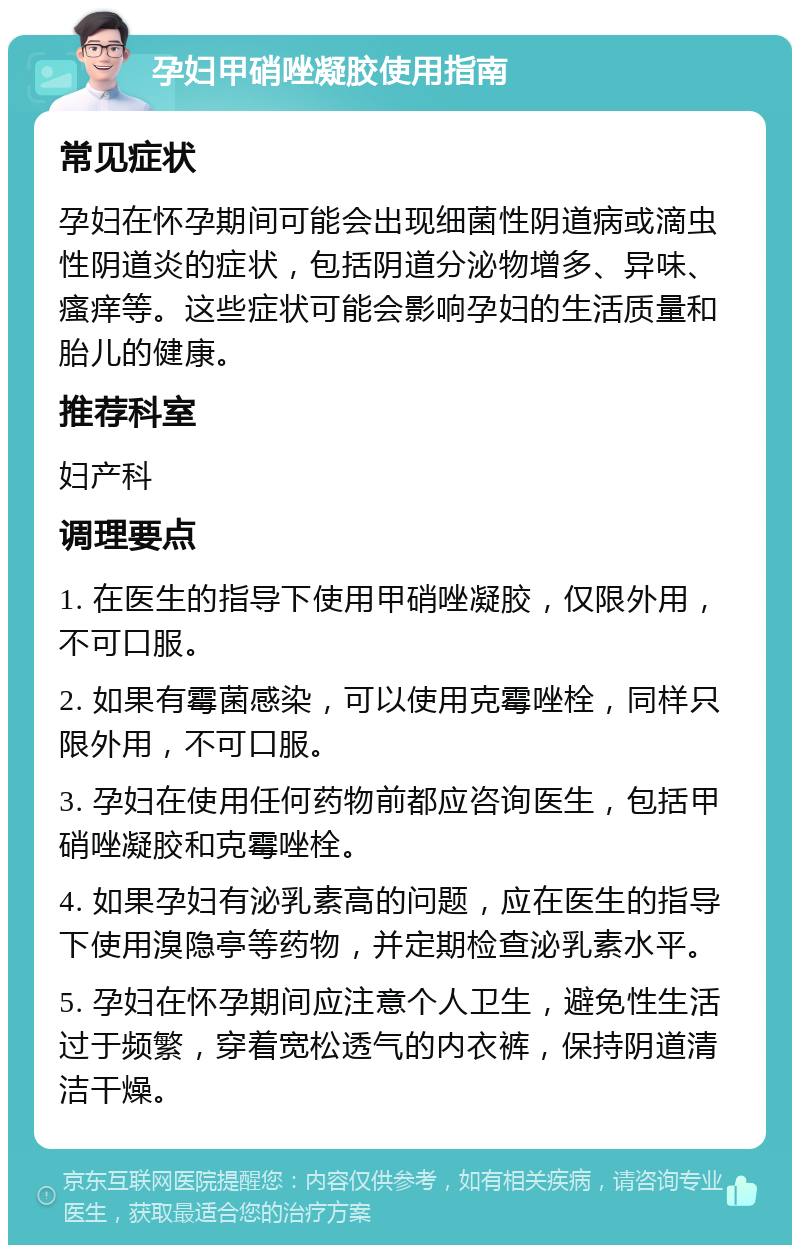 孕妇甲硝唑凝胶使用指南 常见症状 孕妇在怀孕期间可能会出现细菌性阴道病或滴虫性阴道炎的症状，包括阴道分泌物增多、异味、瘙痒等。这些症状可能会影响孕妇的生活质量和胎儿的健康。 推荐科室 妇产科 调理要点 1. 在医生的指导下使用甲硝唑凝胶，仅限外用，不可口服。 2. 如果有霉菌感染，可以使用克霉唑栓，同样只限外用，不可口服。 3. 孕妇在使用任何药物前都应咨询医生，包括甲硝唑凝胶和克霉唑栓。 4. 如果孕妇有泌乳素高的问题，应在医生的指导下使用溴隐亭等药物，并定期检查泌乳素水平。 5. 孕妇在怀孕期间应注意个人卫生，避免性生活过于频繁，穿着宽松透气的内衣裤，保持阴道清洁干燥。