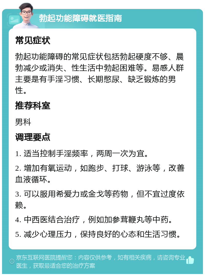 勃起功能障碍就医指南 常见症状 勃起功能障碍的常见症状包括勃起硬度不够、晨勃减少或消失、性生活中勃起困难等。易感人群主要是有手淫习惯、长期憋尿、缺乏锻炼的男性。 推荐科室 男科 调理要点 1. 适当控制手淫频率，两周一次为宜。 2. 增加有氧运动，如跑步、打球、游泳等，改善血液循环。 3. 可以服用希爱力或金戈等药物，但不宜过度依赖。 4. 中西医结合治疗，例如加参茸鞭丸等中药。 5. 减少心理压力，保持良好的心态和生活习惯。