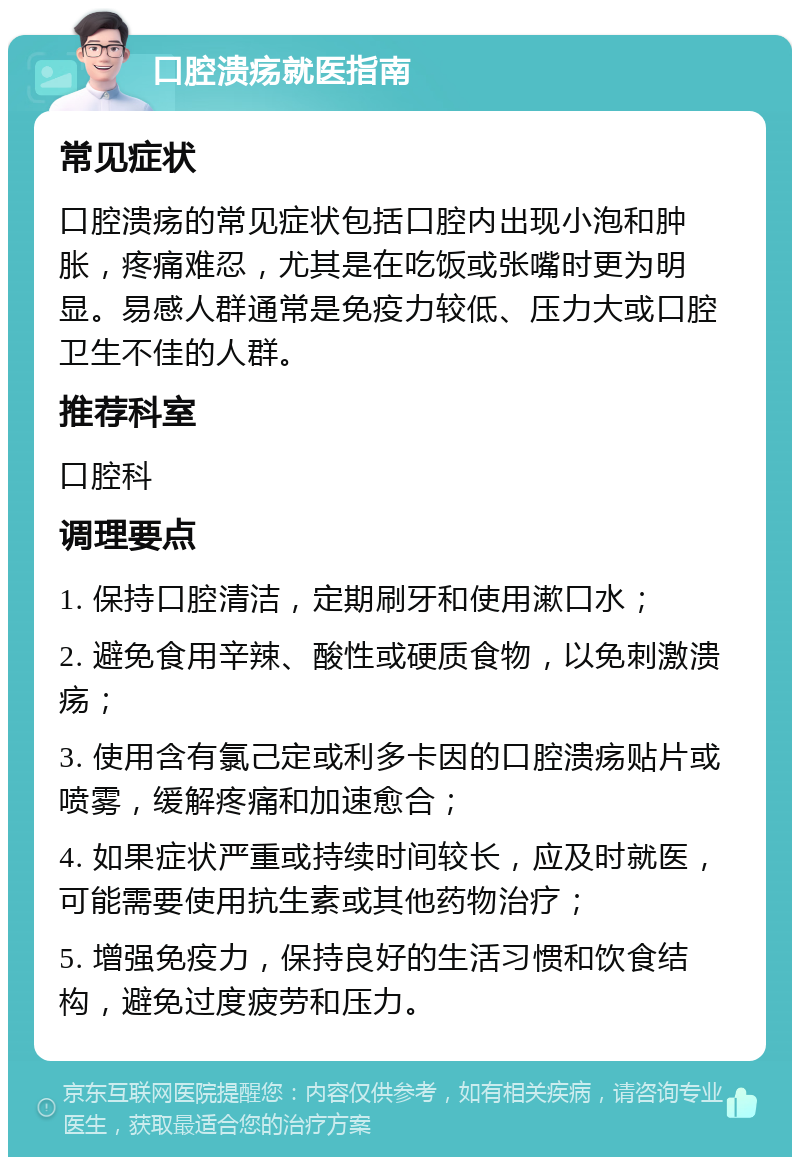 口腔溃疡就医指南 常见症状 口腔溃疡的常见症状包括口腔内出现小泡和肿胀，疼痛难忍，尤其是在吃饭或张嘴时更为明显。易感人群通常是免疫力较低、压力大或口腔卫生不佳的人群。 推荐科室 口腔科 调理要点 1. 保持口腔清洁，定期刷牙和使用漱口水； 2. 避免食用辛辣、酸性或硬质食物，以免刺激溃疡； 3. 使用含有氯己定或利多卡因的口腔溃疡贴片或喷雾，缓解疼痛和加速愈合； 4. 如果症状严重或持续时间较长，应及时就医，可能需要使用抗生素或其他药物治疗； 5. 增强免疫力，保持良好的生活习惯和饮食结构，避免过度疲劳和压力。