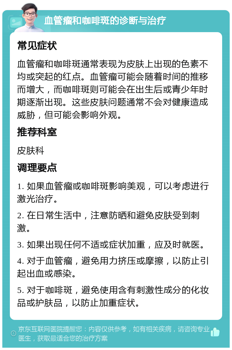 血管瘤和咖啡斑的诊断与治疗 常见症状 血管瘤和咖啡斑通常表现为皮肤上出现的色素不均或突起的红点。血管瘤可能会随着时间的推移而增大，而咖啡斑则可能会在出生后或青少年时期逐渐出现。这些皮肤问题通常不会对健康造成威胁，但可能会影响外观。 推荐科室 皮肤科 调理要点 1. 如果血管瘤或咖啡斑影响美观，可以考虑进行激光治疗。 2. 在日常生活中，注意防晒和避免皮肤受到刺激。 3. 如果出现任何不适或症状加重，应及时就医。 4. 对于血管瘤，避免用力挤压或摩擦，以防止引起出血或感染。 5. 对于咖啡斑，避免使用含有刺激性成分的化妆品或护肤品，以防止加重症状。