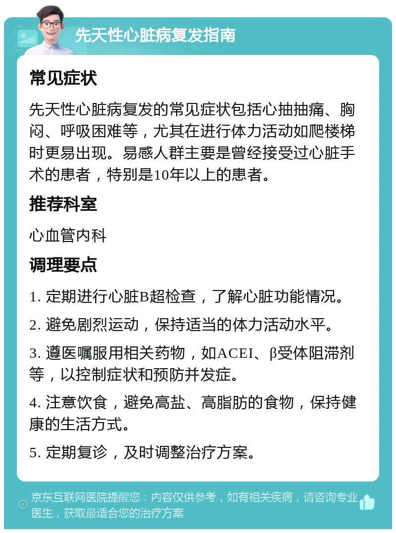 先天性心脏病复发指南 常见症状 先天性心脏病复发的常见症状包括心抽抽痛、胸闷、呼吸困难等，尤其在进行体力活动如爬楼梯时更易出现。易感人群主要是曾经接受过心脏手术的患者，特别是10年以上的患者。 推荐科室 心血管内科 调理要点 1. 定期进行心脏B超检查，了解心脏功能情况。 2. 避免剧烈运动，保持适当的体力活动水平。 3. 遵医嘱服用相关药物，如ACEI、β受体阻滞剂等，以控制症状和预防并发症。 4. 注意饮食，避免高盐、高脂肪的食物，保持健康的生活方式。 5. 定期复诊，及时调整治疗方案。