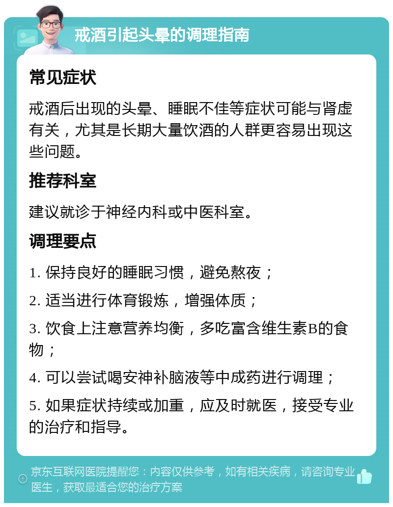 戒酒引起头晕的调理指南 常见症状 戒酒后出现的头晕、睡眠不佳等症状可能与肾虚有关，尤其是长期大量饮酒的人群更容易出现这些问题。 推荐科室 建议就诊于神经内科或中医科室。 调理要点 1. 保持良好的睡眠习惯，避免熬夜； 2. 适当进行体育锻炼，增强体质； 3. 饮食上注意营养均衡，多吃富含维生素B的食物； 4. 可以尝试喝安神补脑液等中成药进行调理； 5. 如果症状持续或加重，应及时就医，接受专业的治疗和指导。