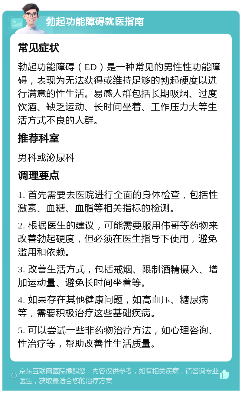 勃起功能障碍就医指南 常见症状 勃起功能障碍（ED）是一种常见的男性性功能障碍，表现为无法获得或维持足够的勃起硬度以进行满意的性生活。易感人群包括长期吸烟、过度饮酒、缺乏运动、长时间坐着、工作压力大等生活方式不良的人群。 推荐科室 男科或泌尿科 调理要点 1. 首先需要去医院进行全面的身体检查，包括性激素、血糖、血脂等相关指标的检测。 2. 根据医生的建议，可能需要服用伟哥等药物来改善勃起硬度，但必须在医生指导下使用，避免滥用和依赖。 3. 改善生活方式，包括戒烟、限制酒精摄入、增加运动量、避免长时间坐着等。 4. 如果存在其他健康问题，如高血压、糖尿病等，需要积极治疗这些基础疾病。 5. 可以尝试一些非药物治疗方法，如心理咨询、性治疗等，帮助改善性生活质量。