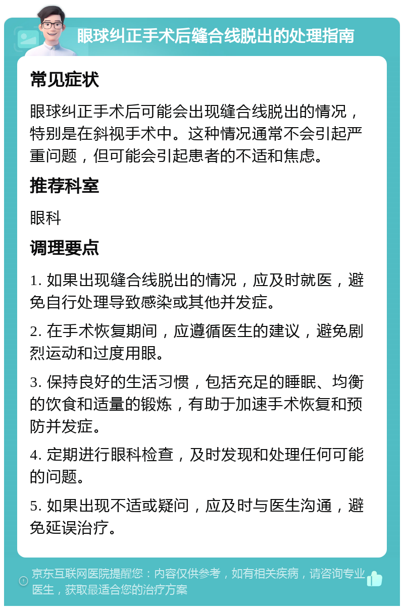 眼球纠正手术后缝合线脱出的处理指南 常见症状 眼球纠正手术后可能会出现缝合线脱出的情况，特别是在斜视手术中。这种情况通常不会引起严重问题，但可能会引起患者的不适和焦虑。 推荐科室 眼科 调理要点 1. 如果出现缝合线脱出的情况，应及时就医，避免自行处理导致感染或其他并发症。 2. 在手术恢复期间，应遵循医生的建议，避免剧烈运动和过度用眼。 3. 保持良好的生活习惯，包括充足的睡眠、均衡的饮食和适量的锻炼，有助于加速手术恢复和预防并发症。 4. 定期进行眼科检查，及时发现和处理任何可能的问题。 5. 如果出现不适或疑问，应及时与医生沟通，避免延误治疗。