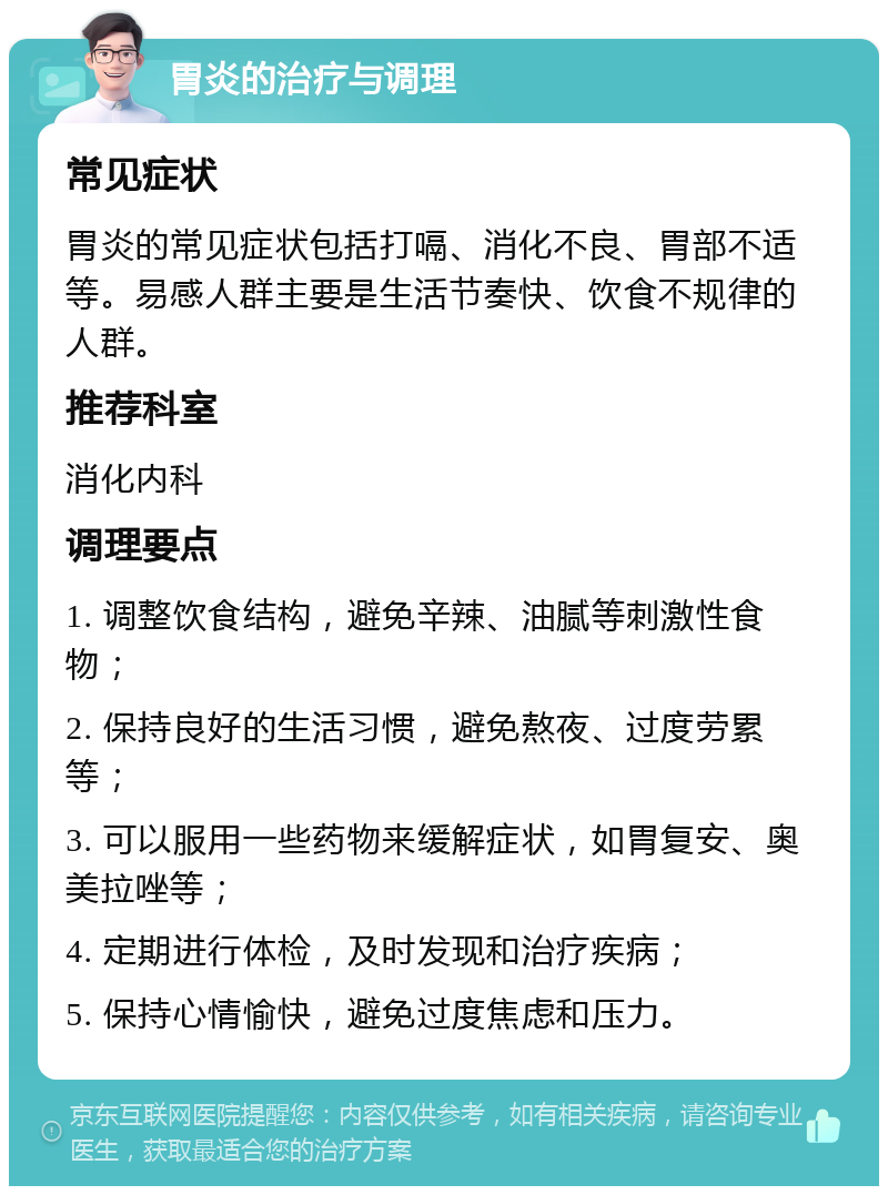 胃炎的治疗与调理 常见症状 胃炎的常见症状包括打嗝、消化不良、胃部不适等。易感人群主要是生活节奏快、饮食不规律的人群。 推荐科室 消化内科 调理要点 1. 调整饮食结构，避免辛辣、油腻等刺激性食物； 2. 保持良好的生活习惯，避免熬夜、过度劳累等； 3. 可以服用一些药物来缓解症状，如胃复安、奥美拉唑等； 4. 定期进行体检，及时发现和治疗疾病； 5. 保持心情愉快，避免过度焦虑和压力。