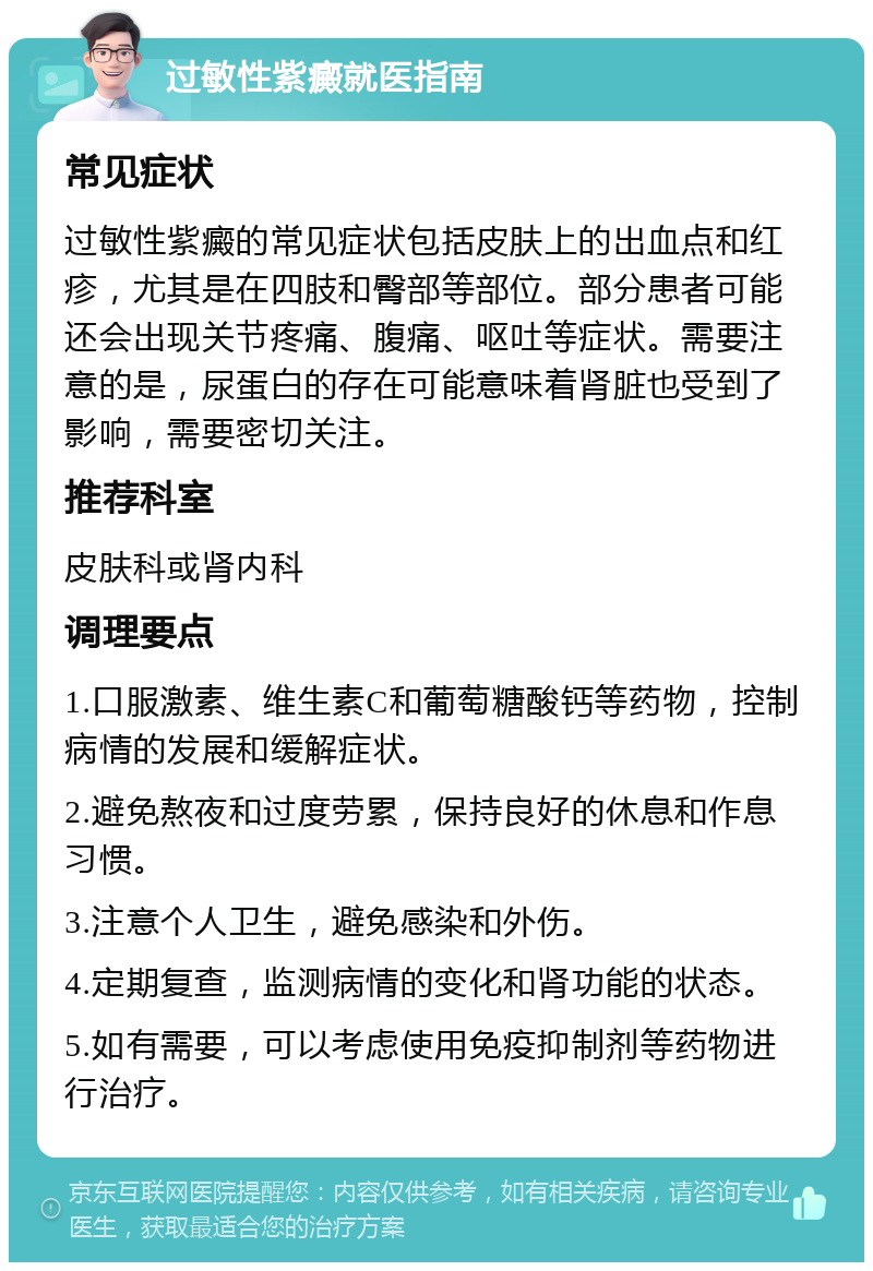 过敏性紫癜就医指南 常见症状 过敏性紫癜的常见症状包括皮肤上的出血点和红疹，尤其是在四肢和臀部等部位。部分患者可能还会出现关节疼痛、腹痛、呕吐等症状。需要注意的是，尿蛋白的存在可能意味着肾脏也受到了影响，需要密切关注。 推荐科室 皮肤科或肾内科 调理要点 1.口服激素、维生素C和葡萄糖酸钙等药物，控制病情的发展和缓解症状。 2.避免熬夜和过度劳累，保持良好的休息和作息习惯。 3.注意个人卫生，避免感染和外伤。 4.定期复查，监测病情的变化和肾功能的状态。 5.如有需要，可以考虑使用免疫抑制剂等药物进行治疗。