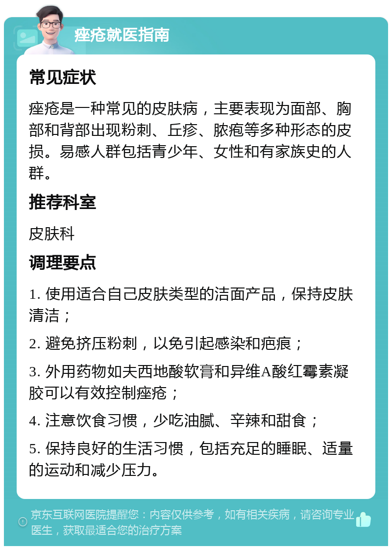 痤疮就医指南 常见症状 痤疮是一种常见的皮肤病，主要表现为面部、胸部和背部出现粉刺、丘疹、脓疱等多种形态的皮损。易感人群包括青少年、女性和有家族史的人群。 推荐科室 皮肤科 调理要点 1. 使用适合自己皮肤类型的洁面产品，保持皮肤清洁； 2. 避免挤压粉刺，以免引起感染和疤痕； 3. 外用药物如夫西地酸软膏和异维A酸红霉素凝胶可以有效控制痤疮； 4. 注意饮食习惯，少吃油腻、辛辣和甜食； 5. 保持良好的生活习惯，包括充足的睡眠、适量的运动和减少压力。