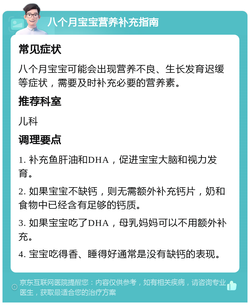 八个月宝宝营养补充指南 常见症状 八个月宝宝可能会出现营养不良、生长发育迟缓等症状，需要及时补充必要的营养素。 推荐科室 儿科 调理要点 1. 补充鱼肝油和DHA，促进宝宝大脑和视力发育。 2. 如果宝宝不缺钙，则无需额外补充钙片，奶和食物中已经含有足够的钙质。 3. 如果宝宝吃了DHA，母乳妈妈可以不用额外补充。 4. 宝宝吃得香、睡得好通常是没有缺钙的表现。