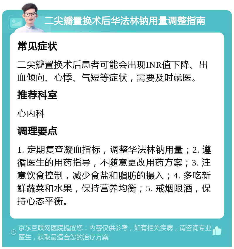 二尖瓣置换术后华法林钠用量调整指南 常见症状 二尖瓣置换术后患者可能会出现INR值下降、出血倾向、心悸、气短等症状，需要及时就医。 推荐科室 心内科 调理要点 1. 定期复查凝血指标，调整华法林钠用量；2. 遵循医生的用药指导，不随意更改用药方案；3. 注意饮食控制，减少食盐和脂肪的摄入；4. 多吃新鲜蔬菜和水果，保持营养均衡；5. 戒烟限酒，保持心态平衡。