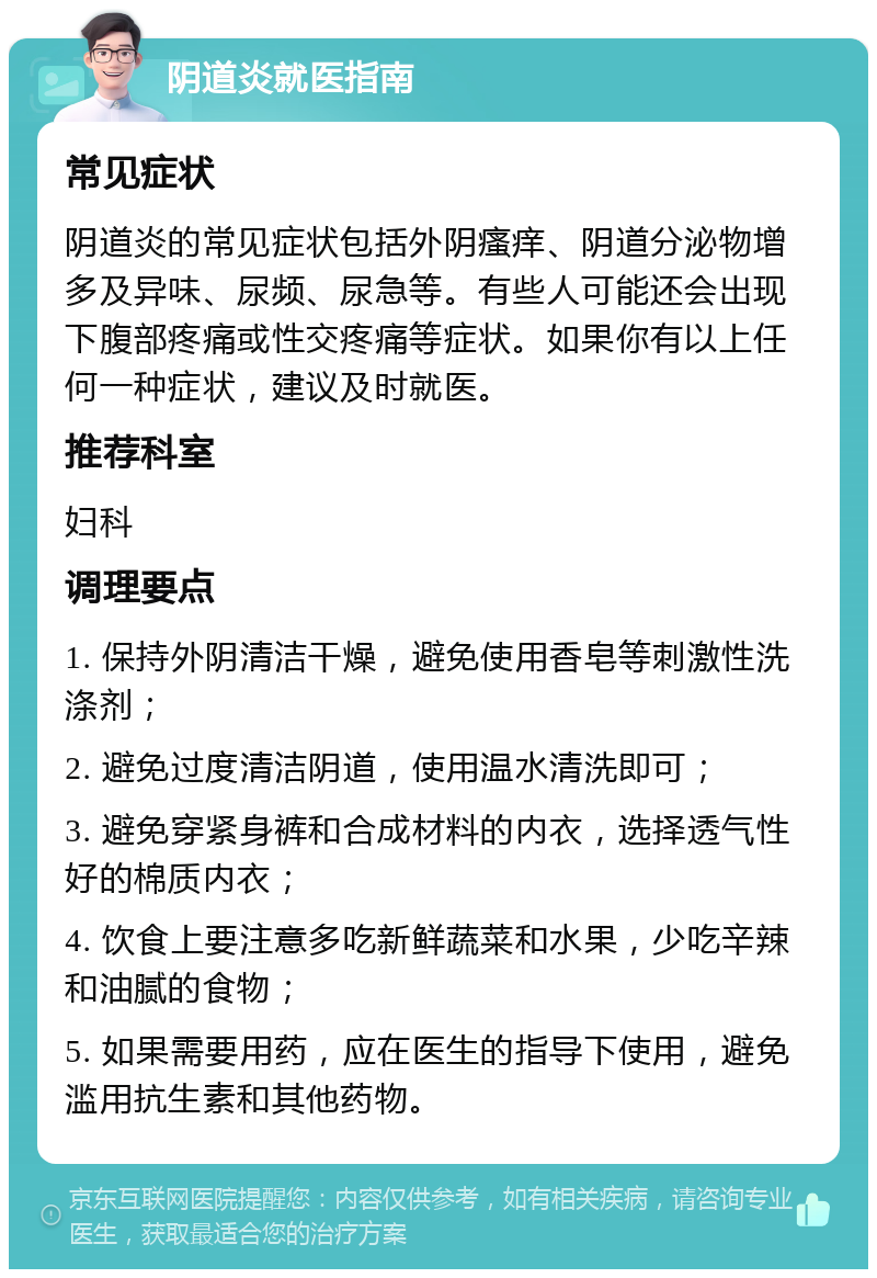 阴道炎就医指南 常见症状 阴道炎的常见症状包括外阴瘙痒、阴道分泌物增多及异味、尿频、尿急等。有些人可能还会出现下腹部疼痛或性交疼痛等症状。如果你有以上任何一种症状，建议及时就医。 推荐科室 妇科 调理要点 1. 保持外阴清洁干燥，避免使用香皂等刺激性洗涤剂； 2. 避免过度清洁阴道，使用温水清洗即可； 3. 避免穿紧身裤和合成材料的内衣，选择透气性好的棉质内衣； 4. 饮食上要注意多吃新鲜蔬菜和水果，少吃辛辣和油腻的食物； 5. 如果需要用药，应在医生的指导下使用，避免滥用抗生素和其他药物。