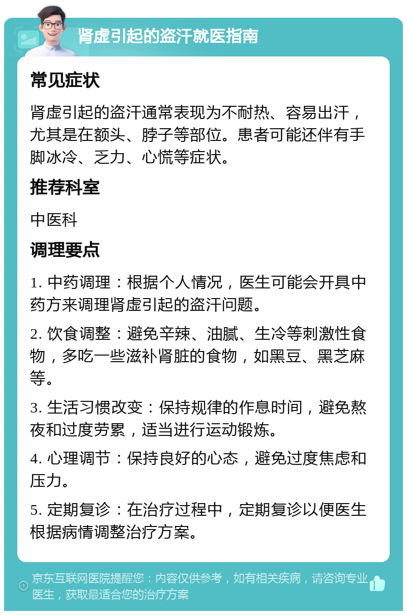 肾虚引起的盗汗就医指南 常见症状 肾虚引起的盗汗通常表现为不耐热、容易出汗，尤其是在额头、脖子等部位。患者可能还伴有手脚冰冷、乏力、心慌等症状。 推荐科室 中医科 调理要点 1. 中药调理：根据个人情况，医生可能会开具中药方来调理肾虚引起的盗汗问题。 2. 饮食调整：避免辛辣、油腻、生冷等刺激性食物，多吃一些滋补肾脏的食物，如黑豆、黑芝麻等。 3. 生活习惯改变：保持规律的作息时间，避免熬夜和过度劳累，适当进行运动锻炼。 4. 心理调节：保持良好的心态，避免过度焦虑和压力。 5. 定期复诊：在治疗过程中，定期复诊以便医生根据病情调整治疗方案。