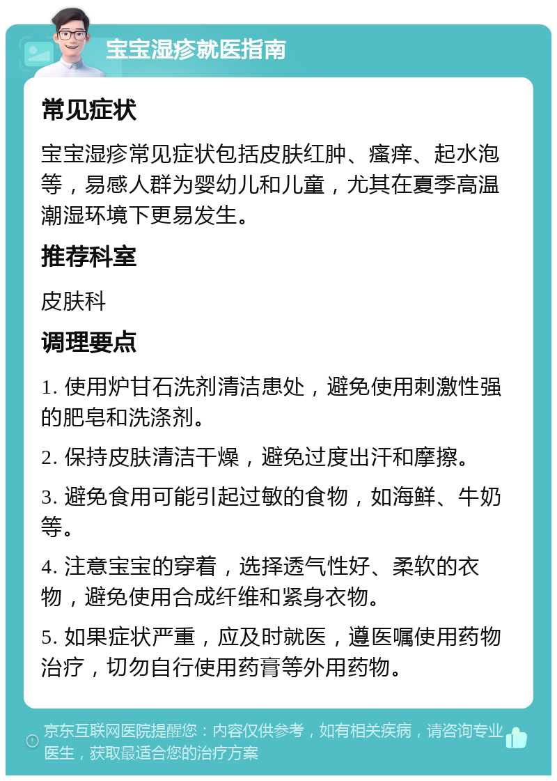 宝宝湿疹就医指南 常见症状 宝宝湿疹常见症状包括皮肤红肿、瘙痒、起水泡等，易感人群为婴幼儿和儿童，尤其在夏季高温潮湿环境下更易发生。 推荐科室 皮肤科 调理要点 1. 使用炉甘石洗剂清洁患处，避免使用刺激性强的肥皂和洗涤剂。 2. 保持皮肤清洁干燥，避免过度出汗和摩擦。 3. 避免食用可能引起过敏的食物，如海鲜、牛奶等。 4. 注意宝宝的穿着，选择透气性好、柔软的衣物，避免使用合成纤维和紧身衣物。 5. 如果症状严重，应及时就医，遵医嘱使用药物治疗，切勿自行使用药膏等外用药物。