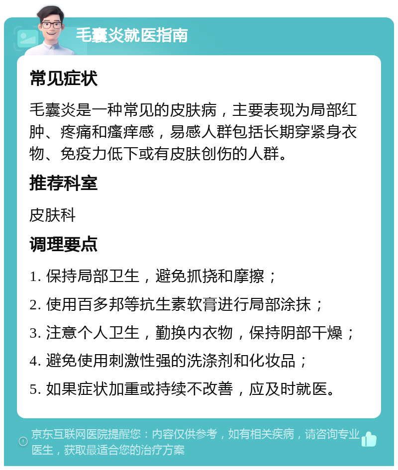 毛囊炎就医指南 常见症状 毛囊炎是一种常见的皮肤病，主要表现为局部红肿、疼痛和瘙痒感，易感人群包括长期穿紧身衣物、免疫力低下或有皮肤创伤的人群。 推荐科室 皮肤科 调理要点 1. 保持局部卫生，避免抓挠和摩擦； 2. 使用百多邦等抗生素软膏进行局部涂抹； 3. 注意个人卫生，勤换内衣物，保持阴部干燥； 4. 避免使用刺激性强的洗涤剂和化妆品； 5. 如果症状加重或持续不改善，应及时就医。