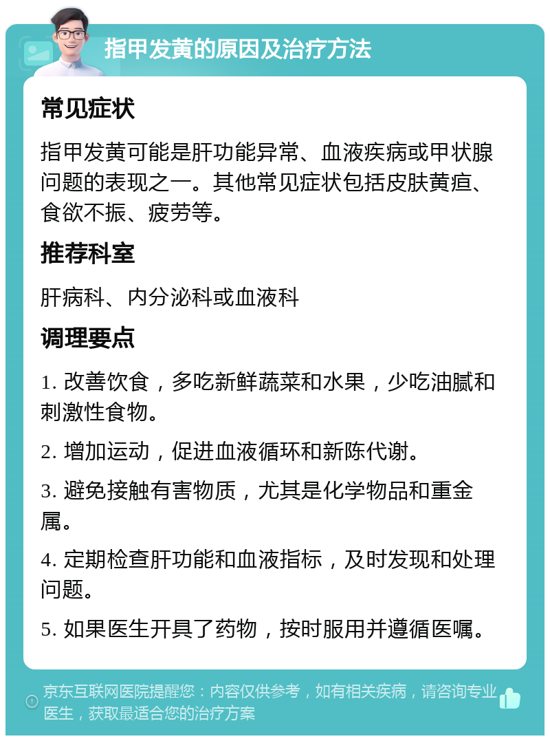 指甲发黄的原因及治疗方法 常见症状 指甲发黄可能是肝功能异常、血液疾病或甲状腺问题的表现之一。其他常见症状包括皮肤黄疸、食欲不振、疲劳等。 推荐科室 肝病科、内分泌科或血液科 调理要点 1. 改善饮食，多吃新鲜蔬菜和水果，少吃油腻和刺激性食物。 2. 增加运动，促进血液循环和新陈代谢。 3. 避免接触有害物质，尤其是化学物品和重金属。 4. 定期检查肝功能和血液指标，及时发现和处理问题。 5. 如果医生开具了药物，按时服用并遵循医嘱。