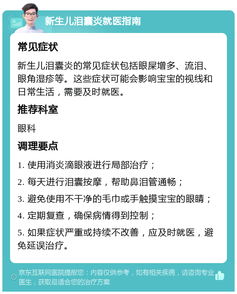 新生儿泪囊炎就医指南 常见症状 新生儿泪囊炎的常见症状包括眼屎增多、流泪、眼角湿疹等。这些症状可能会影响宝宝的视线和日常生活，需要及时就医。 推荐科室 眼科 调理要点 1. 使用消炎滴眼液进行局部治疗； 2. 每天进行泪囊按摩，帮助鼻泪管通畅； 3. 避免使用不干净的毛巾或手触摸宝宝的眼睛； 4. 定期复查，确保病情得到控制； 5. 如果症状严重或持续不改善，应及时就医，避免延误治疗。