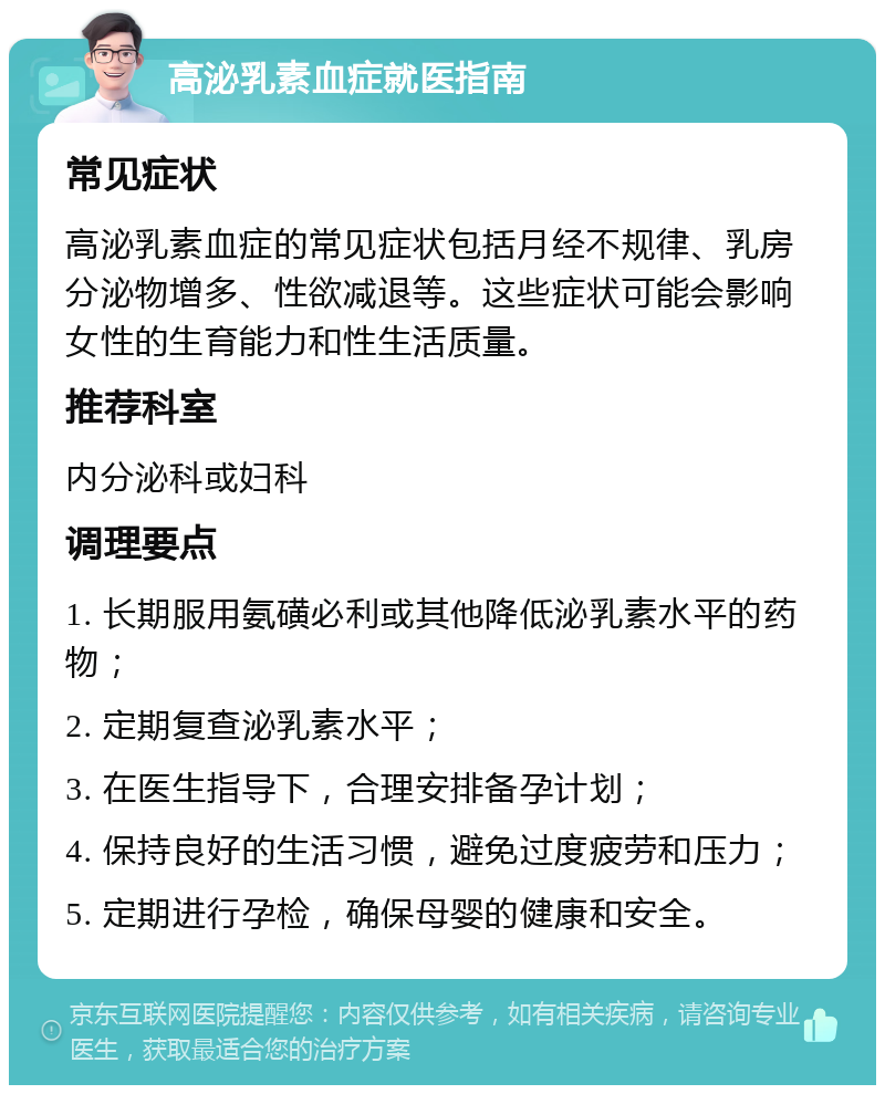 高泌乳素血症就医指南 常见症状 高泌乳素血症的常见症状包括月经不规律、乳房分泌物增多、性欲减退等。这些症状可能会影响女性的生育能力和性生活质量。 推荐科室 内分泌科或妇科 调理要点 1. 长期服用氨磺必利或其他降低泌乳素水平的药物； 2. 定期复查泌乳素水平； 3. 在医生指导下，合理安排备孕计划； 4. 保持良好的生活习惯，避免过度疲劳和压力； 5. 定期进行孕检，确保母婴的健康和安全。