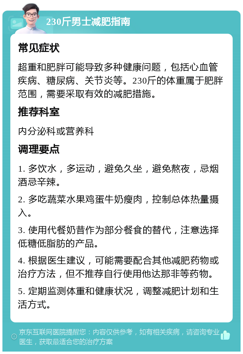 230斤男士减肥指南 常见症状 超重和肥胖可能导致多种健康问题，包括心血管疾病、糖尿病、关节炎等。230斤的体重属于肥胖范围，需要采取有效的减肥措施。 推荐科室 内分泌科或营养科 调理要点 1. 多饮水，多运动，避免久坐，避免熬夜，忌烟酒忌辛辣。 2. 多吃蔬菜水果鸡蛋牛奶瘦肉，控制总体热量摄入。 3. 使用代餐奶昔作为部分餐食的替代，注意选择低糖低脂肪的产品。 4. 根据医生建议，可能需要配合其他减肥药物或治疗方法，但不推荐自行使用他达那非等药物。 5. 定期监测体重和健康状况，调整减肥计划和生活方式。