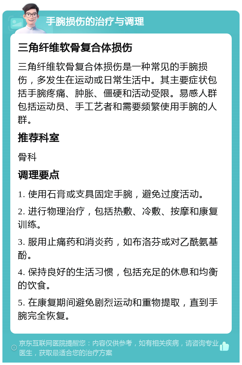 手腕损伤的治疗与调理 三角纤维软骨复合体损伤 三角纤维软骨复合体损伤是一种常见的手腕损伤，多发生在运动或日常生活中。其主要症状包括手腕疼痛、肿胀、僵硬和活动受限。易感人群包括运动员、手工艺者和需要频繁使用手腕的人群。 推荐科室 骨科 调理要点 1. 使用石膏或支具固定手腕，避免过度活动。 2. 进行物理治疗，包括热敷、冷敷、按摩和康复训练。 3. 服用止痛药和消炎药，如布洛芬或对乙酰氨基酚。 4. 保持良好的生活习惯，包括充足的休息和均衡的饮食。 5. 在康复期间避免剧烈运动和重物提取，直到手腕完全恢复。