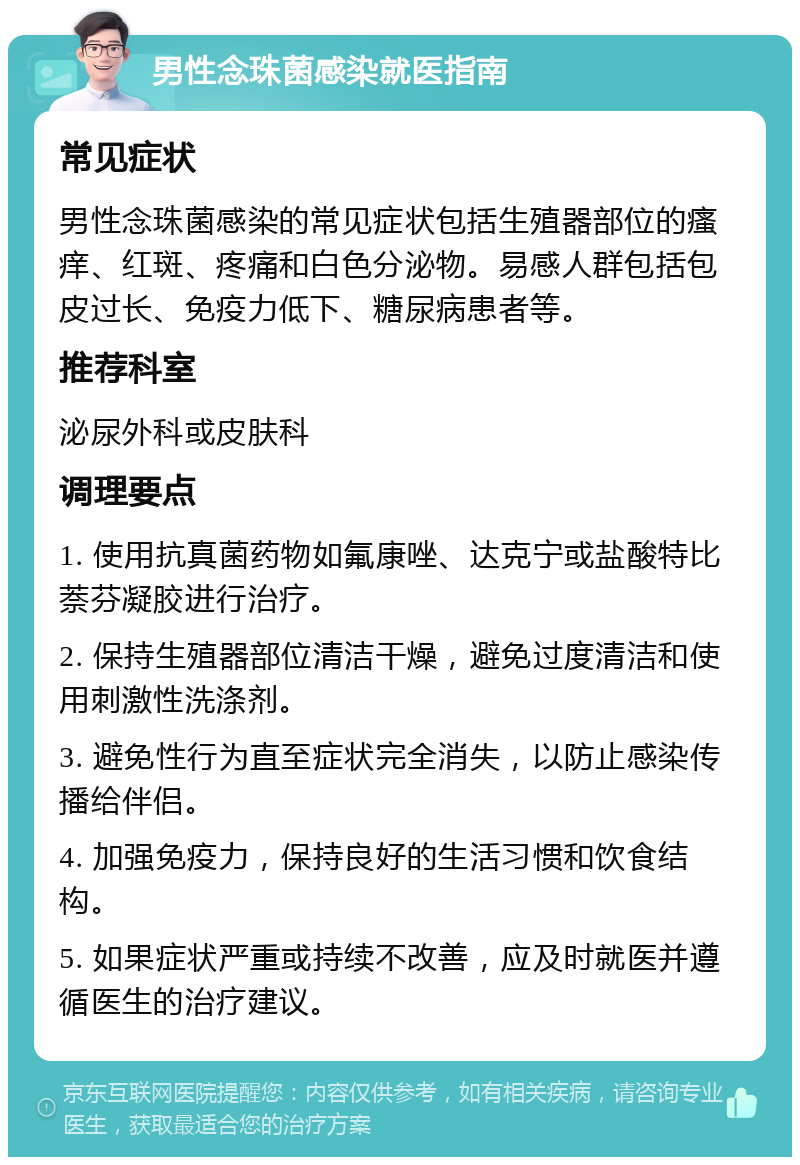 男性念珠菌感染就医指南 常见症状 男性念珠菌感染的常见症状包括生殖器部位的瘙痒、红斑、疼痛和白色分泌物。易感人群包括包皮过长、免疫力低下、糖尿病患者等。 推荐科室 泌尿外科或皮肤科 调理要点 1. 使用抗真菌药物如氟康唑、达克宁或盐酸特比萘芬凝胶进行治疗。 2. 保持生殖器部位清洁干燥，避免过度清洁和使用刺激性洗涤剂。 3. 避免性行为直至症状完全消失，以防止感染传播给伴侣。 4. 加强免疫力，保持良好的生活习惯和饮食结构。 5. 如果症状严重或持续不改善，应及时就医并遵循医生的治疗建议。