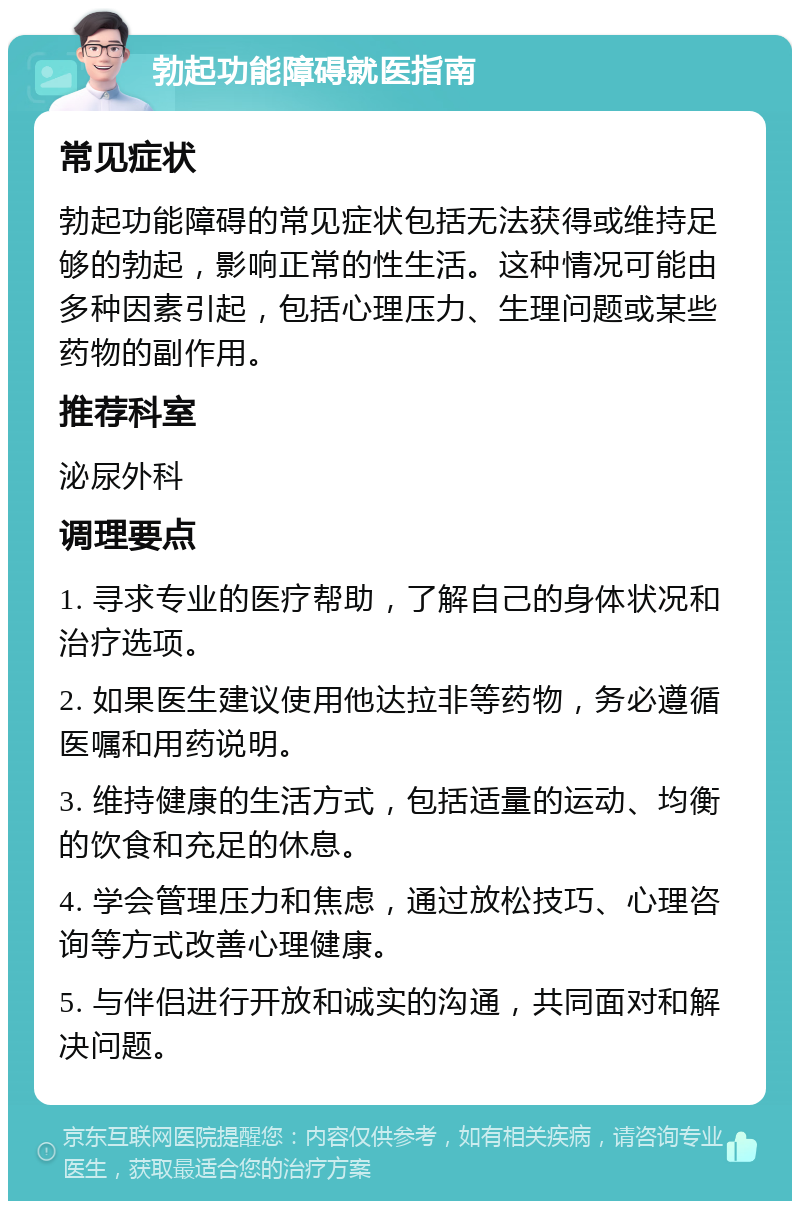 勃起功能障碍就医指南 常见症状 勃起功能障碍的常见症状包括无法获得或维持足够的勃起，影响正常的性生活。这种情况可能由多种因素引起，包括心理压力、生理问题或某些药物的副作用。 推荐科室 泌尿外科 调理要点 1. 寻求专业的医疗帮助，了解自己的身体状况和治疗选项。 2. 如果医生建议使用他达拉非等药物，务必遵循医嘱和用药说明。 3. 维持健康的生活方式，包括适量的运动、均衡的饮食和充足的休息。 4. 学会管理压力和焦虑，通过放松技巧、心理咨询等方式改善心理健康。 5. 与伴侣进行开放和诚实的沟通，共同面对和解决问题。