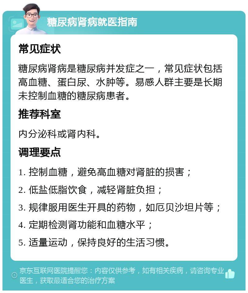 糖尿病肾病就医指南 常见症状 糖尿病肾病是糖尿病并发症之一，常见症状包括高血糖、蛋白尿、水肿等。易感人群主要是长期未控制血糖的糖尿病患者。 推荐科室 内分泌科或肾内科。 调理要点 1. 控制血糖，避免高血糖对肾脏的损害； 2. 低盐低脂饮食，减轻肾脏负担； 3. 规律服用医生开具的药物，如厄贝沙坦片等； 4. 定期检测肾功能和血糖水平； 5. 适量运动，保持良好的生活习惯。