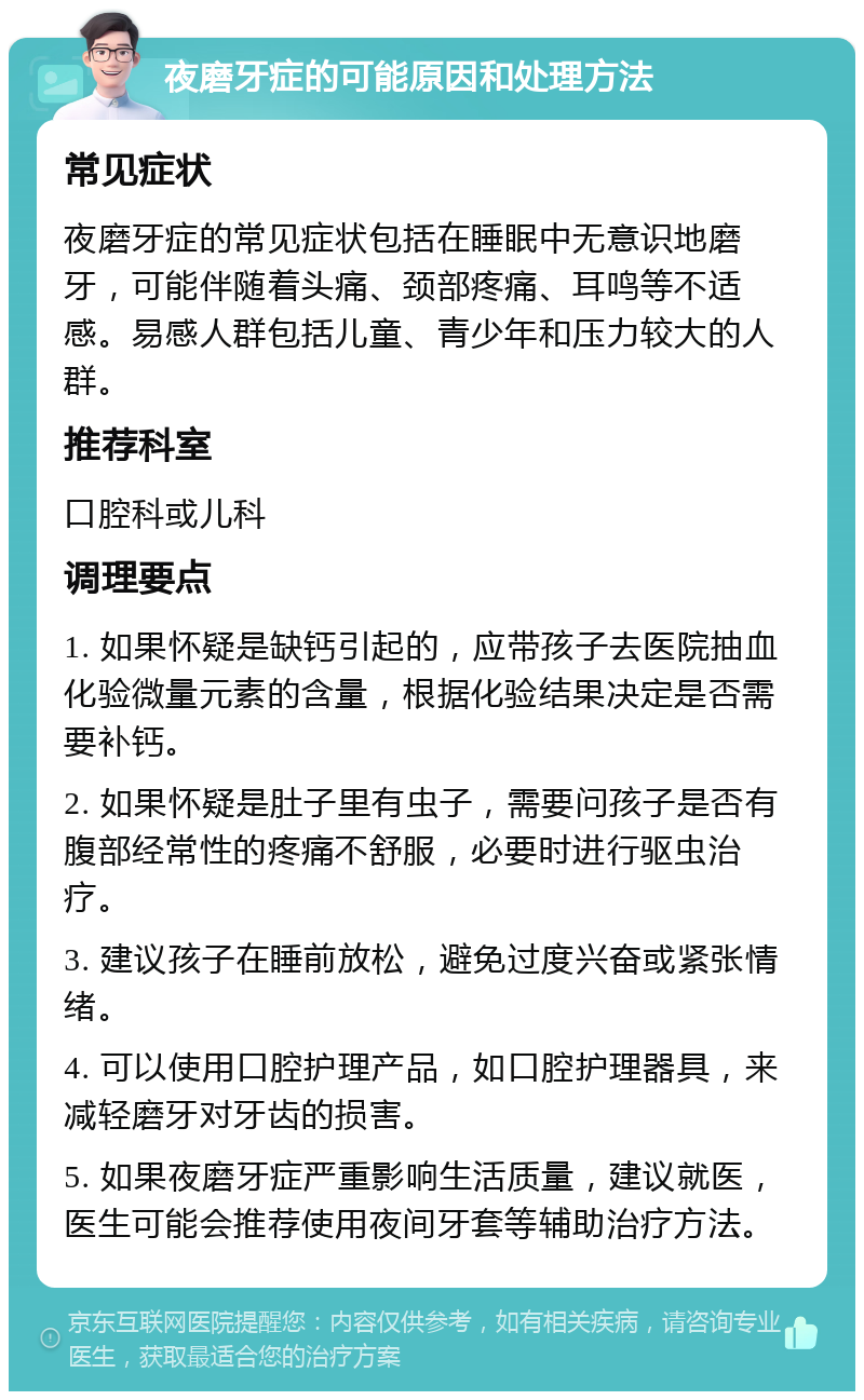 夜磨牙症的可能原因和处理方法 常见症状 夜磨牙症的常见症状包括在睡眠中无意识地磨牙，可能伴随着头痛、颈部疼痛、耳鸣等不适感。易感人群包括儿童、青少年和压力较大的人群。 推荐科室 口腔科或儿科 调理要点 1. 如果怀疑是缺钙引起的，应带孩子去医院抽血化验微量元素的含量，根据化验结果决定是否需要补钙。 2. 如果怀疑是肚子里有虫子，需要问孩子是否有腹部经常性的疼痛不舒服，必要时进行驱虫治疗。 3. 建议孩子在睡前放松，避免过度兴奋或紧张情绪。 4. 可以使用口腔护理产品，如口腔护理器具，来减轻磨牙对牙齿的损害。 5. 如果夜磨牙症严重影响生活质量，建议就医，医生可能会推荐使用夜间牙套等辅助治疗方法。