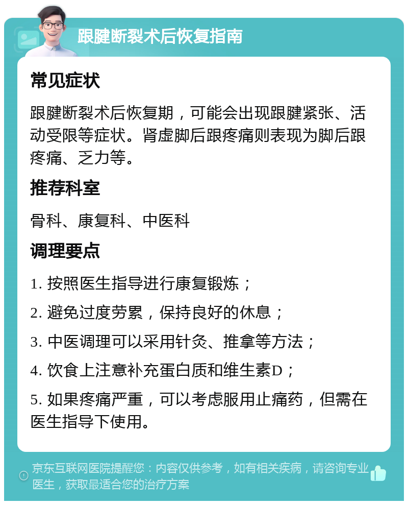 跟腱断裂术后恢复指南 常见症状 跟腱断裂术后恢复期，可能会出现跟腱紧张、活动受限等症状。肾虚脚后跟疼痛则表现为脚后跟疼痛、乏力等。 推荐科室 骨科、康复科、中医科 调理要点 1. 按照医生指导进行康复锻炼； 2. 避免过度劳累，保持良好的休息； 3. 中医调理可以采用针灸、推拿等方法； 4. 饮食上注意补充蛋白质和维生素D； 5. 如果疼痛严重，可以考虑服用止痛药，但需在医生指导下使用。