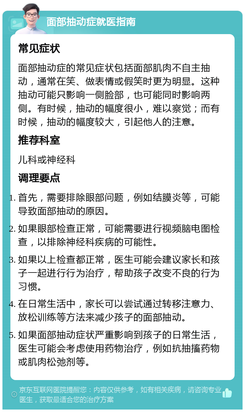 面部抽动症就医指南 常见症状 面部抽动症的常见症状包括面部肌肉不自主抽动，通常在笑、做表情或假笑时更为明显。这种抽动可能只影响一侧脸部，也可能同时影响两侧。有时候，抽动的幅度很小，难以察觉；而有时候，抽动的幅度较大，引起他人的注意。 推荐科室 儿科或神经科 调理要点 首先，需要排除眼部问题，例如结膜炎等，可能导致面部抽动的原因。 如果眼部检查正常，可能需要进行视频脑电图检查，以排除神经科疾病的可能性。 如果以上检查都正常，医生可能会建议家长和孩子一起进行行为治疗，帮助孩子改变不良的行为习惯。 在日常生活中，家长可以尝试通过转移注意力、放松训练等方法来减少孩子的面部抽动。 如果面部抽动症状严重影响到孩子的日常生活，医生可能会考虑使用药物治疗，例如抗抽搐药物或肌肉松弛剂等。