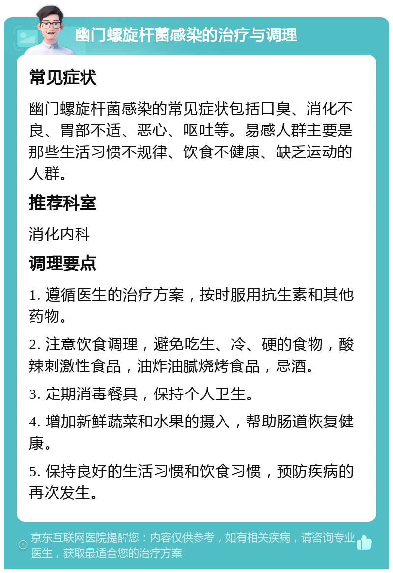 幽门螺旋杆菌感染的治疗与调理 常见症状 幽门螺旋杆菌感染的常见症状包括口臭、消化不良、胃部不适、恶心、呕吐等。易感人群主要是那些生活习惯不规律、饮食不健康、缺乏运动的人群。 推荐科室 消化内科 调理要点 1. 遵循医生的治疗方案，按时服用抗生素和其他药物。 2. 注意饮食调理，避免吃生、冷、硬的食物，酸辣刺激性食品，油炸油腻烧烤食品，忌酒。 3. 定期消毒餐具，保持个人卫生。 4. 增加新鲜蔬菜和水果的摄入，帮助肠道恢复健康。 5. 保持良好的生活习惯和饮食习惯，预防疾病的再次发生。