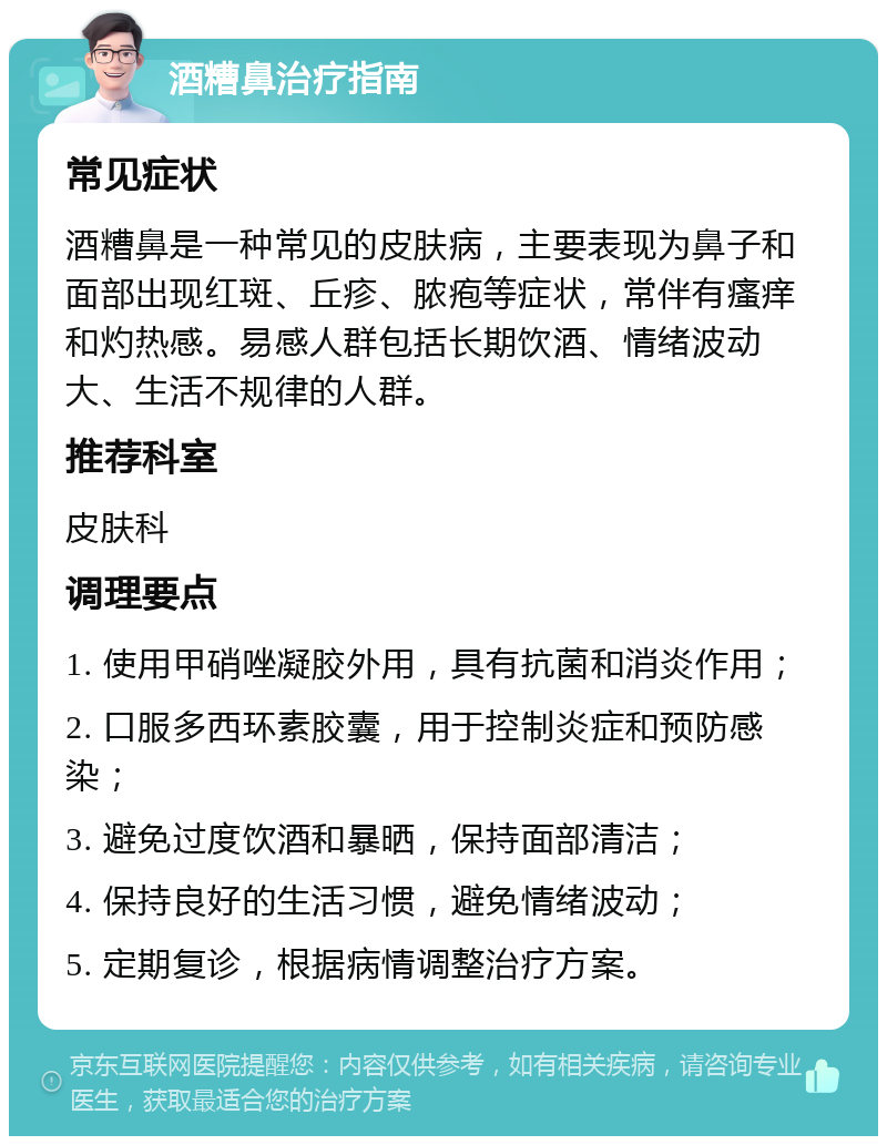 酒糟鼻治疗指南 常见症状 酒糟鼻是一种常见的皮肤病，主要表现为鼻子和面部出现红斑、丘疹、脓疱等症状，常伴有瘙痒和灼热感。易感人群包括长期饮酒、情绪波动大、生活不规律的人群。 推荐科室 皮肤科 调理要点 1. 使用甲硝唑凝胶外用，具有抗菌和消炎作用； 2. 口服多西环素胶囊，用于控制炎症和预防感染； 3. 避免过度饮酒和暴晒，保持面部清洁； 4. 保持良好的生活习惯，避免情绪波动； 5. 定期复诊，根据病情调整治疗方案。