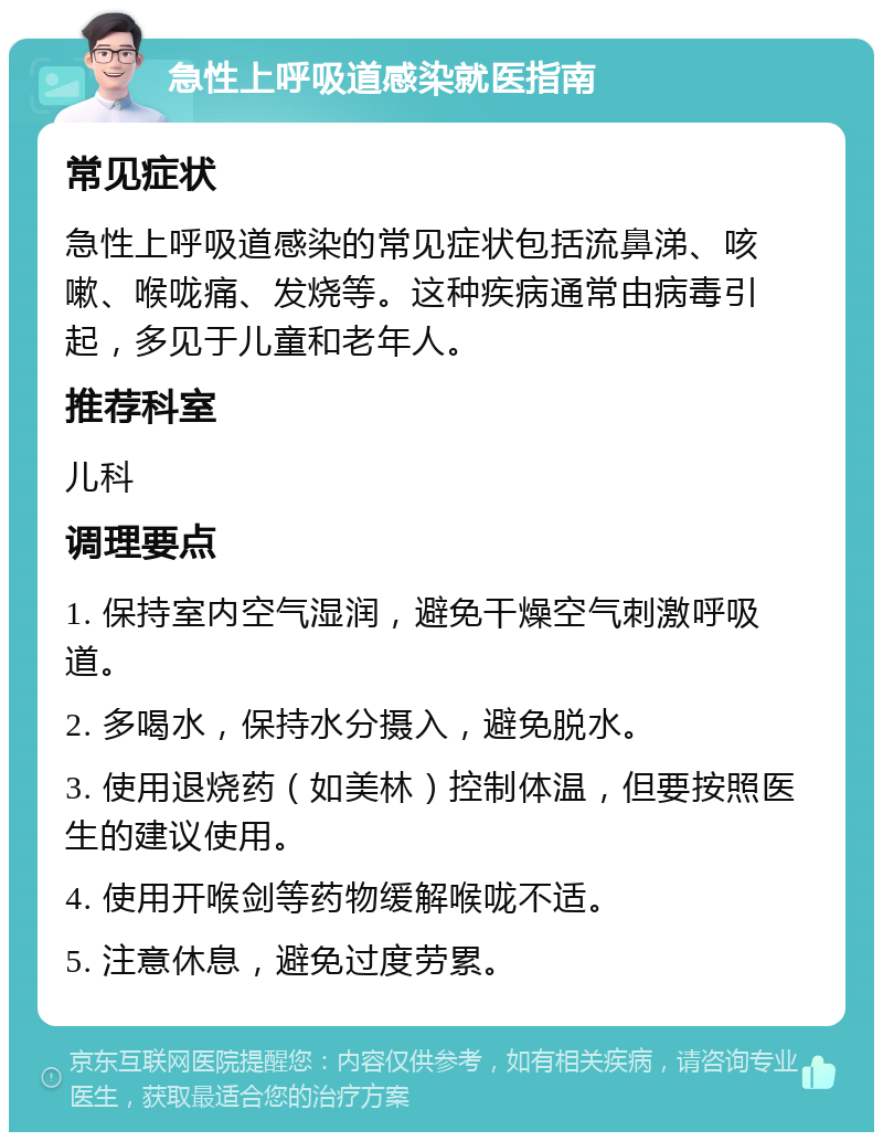 急性上呼吸道感染就医指南 常见症状 急性上呼吸道感染的常见症状包括流鼻涕、咳嗽、喉咙痛、发烧等。这种疾病通常由病毒引起，多见于儿童和老年人。 推荐科室 儿科 调理要点 1. 保持室内空气湿润，避免干燥空气刺激呼吸道。 2. 多喝水，保持水分摄入，避免脱水。 3. 使用退烧药（如美林）控制体温，但要按照医生的建议使用。 4. 使用开喉剑等药物缓解喉咙不适。 5. 注意休息，避免过度劳累。