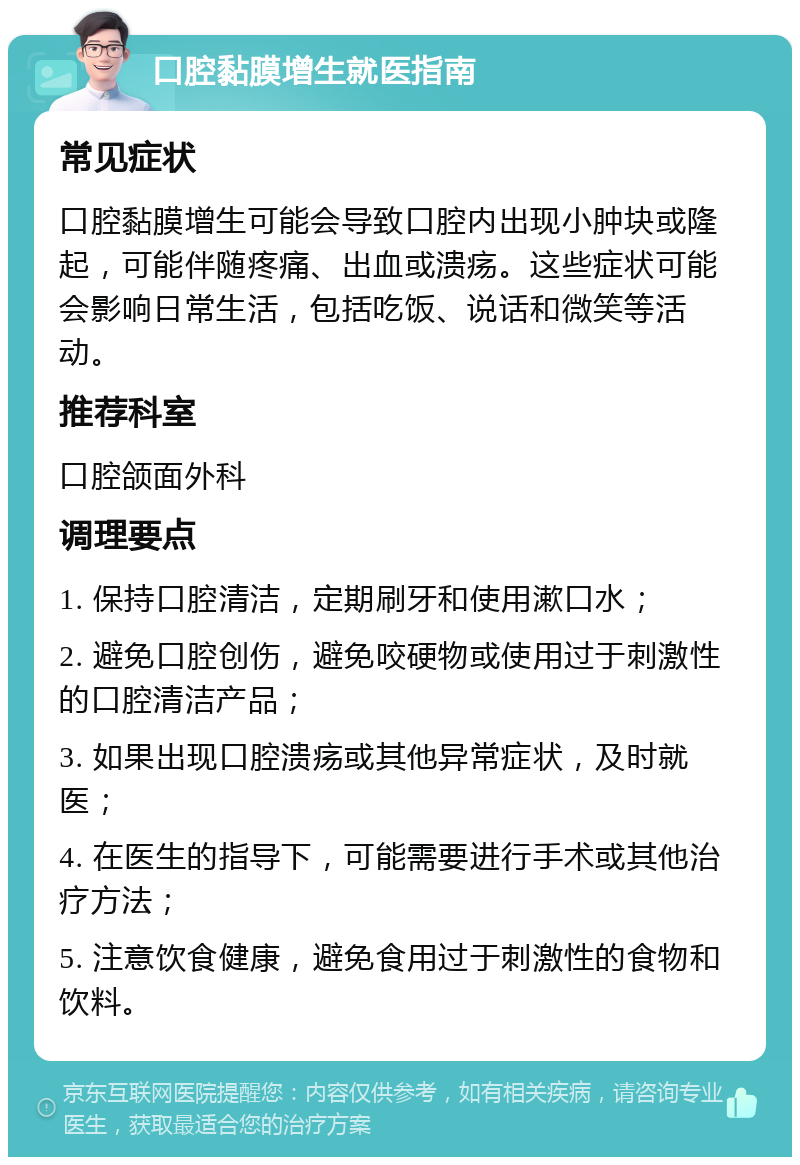 口腔黏膜增生就医指南 常见症状 口腔黏膜增生可能会导致口腔内出现小肿块或隆起，可能伴随疼痛、出血或溃疡。这些症状可能会影响日常生活，包括吃饭、说话和微笑等活动。 推荐科室 口腔颌面外科 调理要点 1. 保持口腔清洁，定期刷牙和使用漱口水； 2. 避免口腔创伤，避免咬硬物或使用过于刺激性的口腔清洁产品； 3. 如果出现口腔溃疡或其他异常症状，及时就医； 4. 在医生的指导下，可能需要进行手术或其他治疗方法； 5. 注意饮食健康，避免食用过于刺激性的食物和饮料。