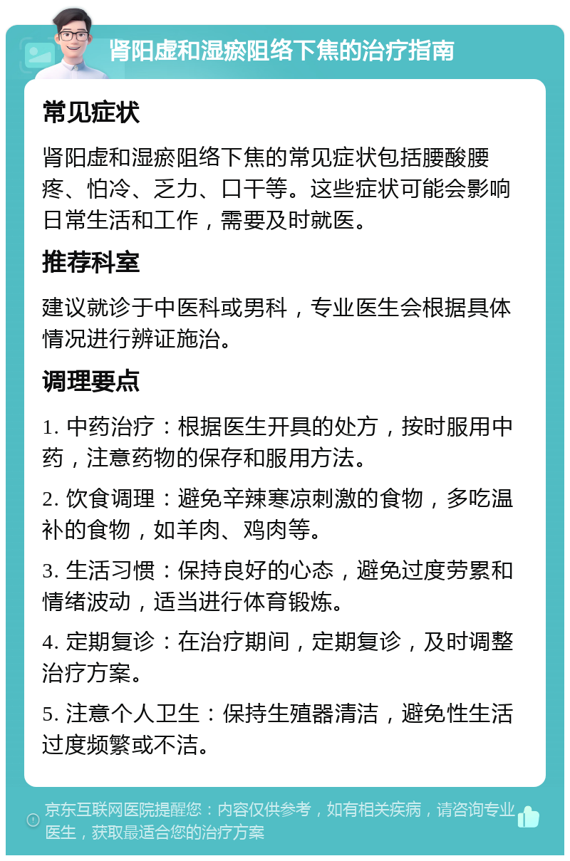 肾阳虚和湿瘀阻络下焦的治疗指南 常见症状 肾阳虚和湿瘀阻络下焦的常见症状包括腰酸腰疼、怕冷、乏力、口干等。这些症状可能会影响日常生活和工作，需要及时就医。 推荐科室 建议就诊于中医科或男科，专业医生会根据具体情况进行辨证施治。 调理要点 1. 中药治疗：根据医生开具的处方，按时服用中药，注意药物的保存和服用方法。 2. 饮食调理：避免辛辣寒凉刺激的食物，多吃温补的食物，如羊肉、鸡肉等。 3. 生活习惯：保持良好的心态，避免过度劳累和情绪波动，适当进行体育锻炼。 4. 定期复诊：在治疗期间，定期复诊，及时调整治疗方案。 5. 注意个人卫生：保持生殖器清洁，避免性生活过度频繁或不洁。