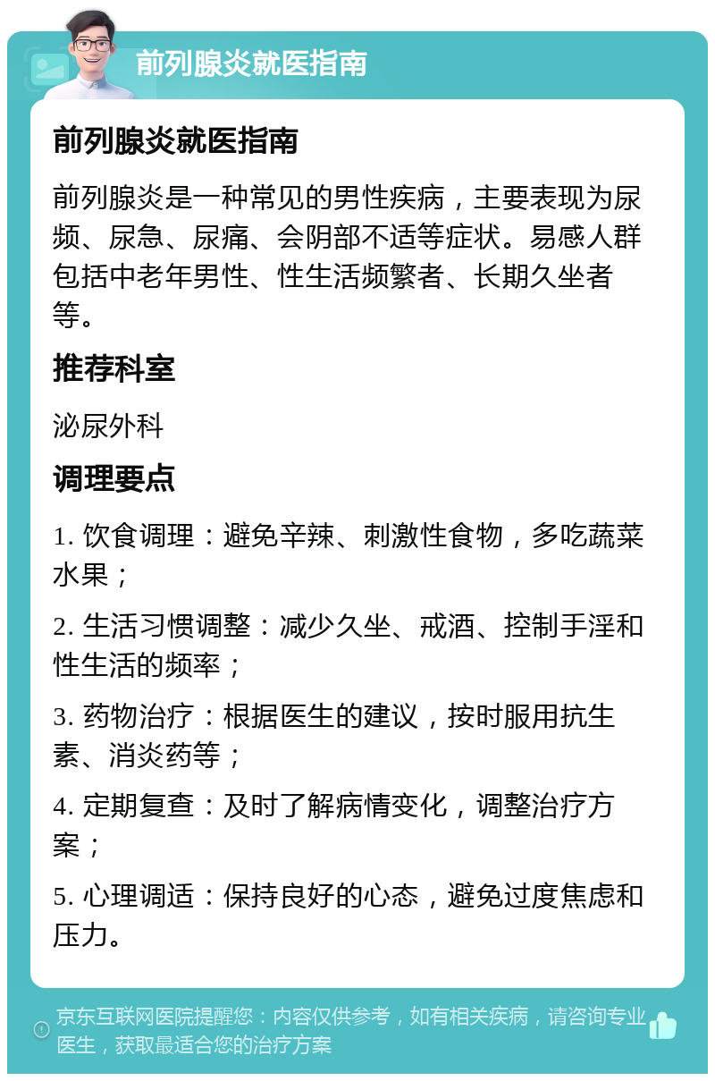 前列腺炎就医指南 前列腺炎就医指南 前列腺炎是一种常见的男性疾病，主要表现为尿频、尿急、尿痛、会阴部不适等症状。易感人群包括中老年男性、性生活频繁者、长期久坐者等。 推荐科室 泌尿外科 调理要点 1. 饮食调理：避免辛辣、刺激性食物，多吃蔬菜水果； 2. 生活习惯调整：减少久坐、戒酒、控制手淫和性生活的频率； 3. 药物治疗：根据医生的建议，按时服用抗生素、消炎药等； 4. 定期复查：及时了解病情变化，调整治疗方案； 5. 心理调适：保持良好的心态，避免过度焦虑和压力。