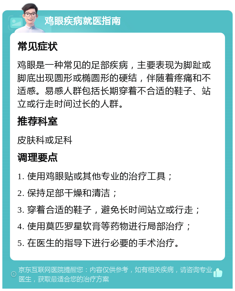 鸡眼疾病就医指南 常见症状 鸡眼是一种常见的足部疾病，主要表现为脚趾或脚底出现圆形或椭圆形的硬结，伴随着疼痛和不适感。易感人群包括长期穿着不合适的鞋子、站立或行走时间过长的人群。 推荐科室 皮肤科或足科 调理要点 1. 使用鸡眼贴或其他专业的治疗工具； 2. 保持足部干燥和清洁； 3. 穿着合适的鞋子，避免长时间站立或行走； 4. 使用莫匹罗星软膏等药物进行局部治疗； 5. 在医生的指导下进行必要的手术治疗。