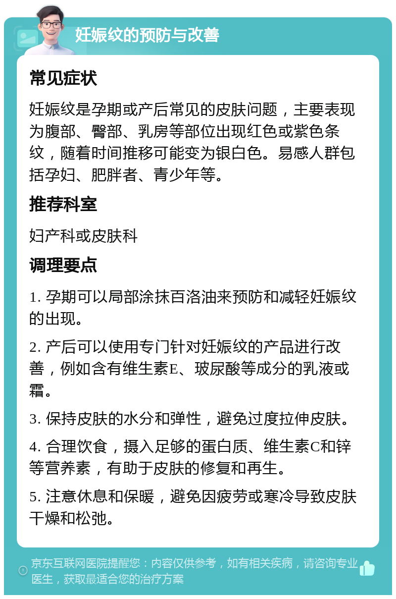 妊娠纹的预防与改善 常见症状 妊娠纹是孕期或产后常见的皮肤问题，主要表现为腹部、臀部、乳房等部位出现红色或紫色条纹，随着时间推移可能变为银白色。易感人群包括孕妇、肥胖者、青少年等。 推荐科室 妇产科或皮肤科 调理要点 1. 孕期可以局部涂抹百洛油来预防和减轻妊娠纹的出现。 2. 产后可以使用专门针对妊娠纹的产品进行改善，例如含有维生素E、玻尿酸等成分的乳液或霜。 3. 保持皮肤的水分和弹性，避免过度拉伸皮肤。 4. 合理饮食，摄入足够的蛋白质、维生素C和锌等营养素，有助于皮肤的修复和再生。 5. 注意休息和保暖，避免因疲劳或寒冷导致皮肤干燥和松弛。