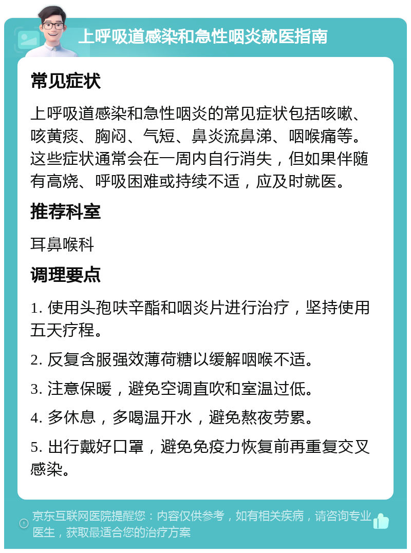 上呼吸道感染和急性咽炎就医指南 常见症状 上呼吸道感染和急性咽炎的常见症状包括咳嗽、咳黄痰、胸闷、气短、鼻炎流鼻涕、咽喉痛等。这些症状通常会在一周内自行消失，但如果伴随有高烧、呼吸困难或持续不适，应及时就医。 推荐科室 耳鼻喉科 调理要点 1. 使用头孢呋辛酯和咽炎片进行治疗，坚持使用五天疗程。 2. 反复含服强效薄荷糖以缓解咽喉不适。 3. 注意保暖，避免空调直吹和室温过低。 4. 多休息，多喝温开水，避免熬夜劳累。 5. 出行戴好口罩，避免免疫力恢复前再重复交叉感染。