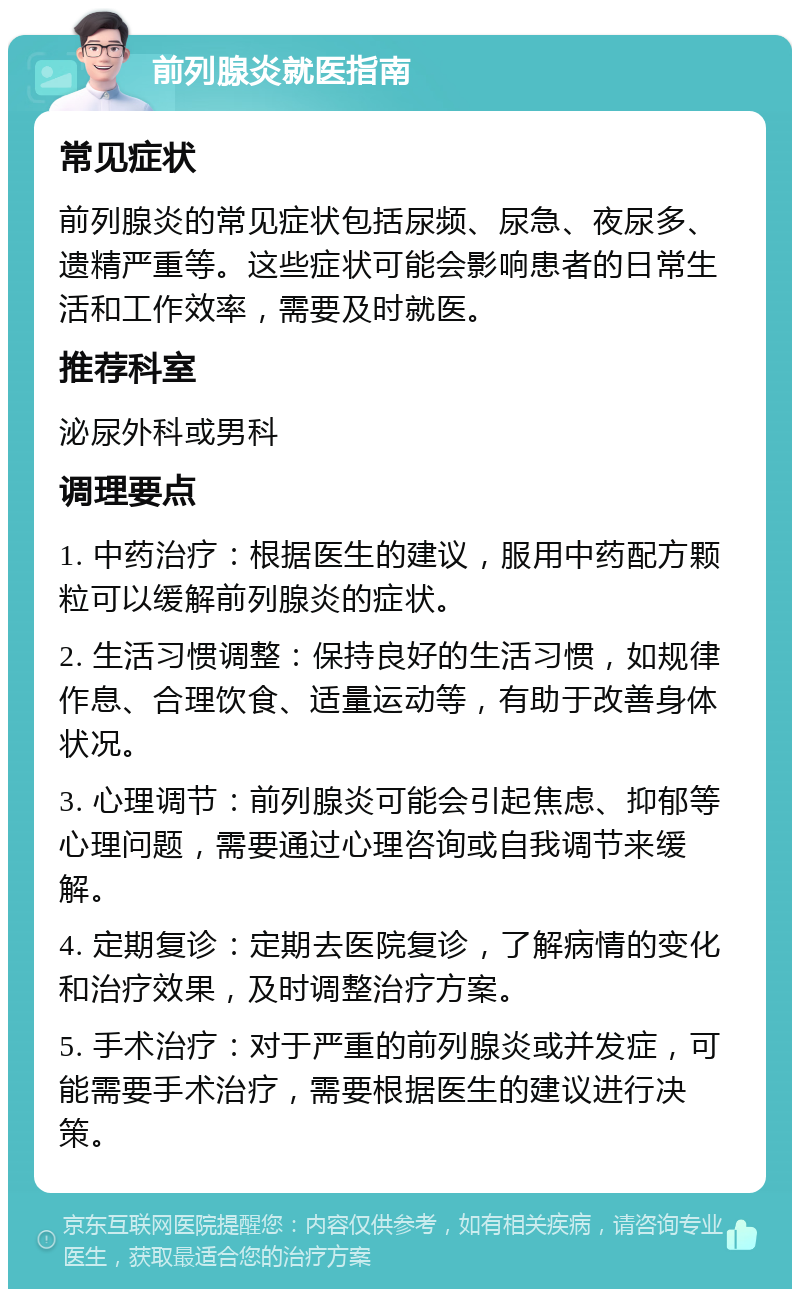 前列腺炎就医指南 常见症状 前列腺炎的常见症状包括尿频、尿急、夜尿多、遗精严重等。这些症状可能会影响患者的日常生活和工作效率，需要及时就医。 推荐科室 泌尿外科或男科 调理要点 1. 中药治疗：根据医生的建议，服用中药配方颗粒可以缓解前列腺炎的症状。 2. 生活习惯调整：保持良好的生活习惯，如规律作息、合理饮食、适量运动等，有助于改善身体状况。 3. 心理调节：前列腺炎可能会引起焦虑、抑郁等心理问题，需要通过心理咨询或自我调节来缓解。 4. 定期复诊：定期去医院复诊，了解病情的变化和治疗效果，及时调整治疗方案。 5. 手术治疗：对于严重的前列腺炎或并发症，可能需要手术治疗，需要根据医生的建议进行决策。