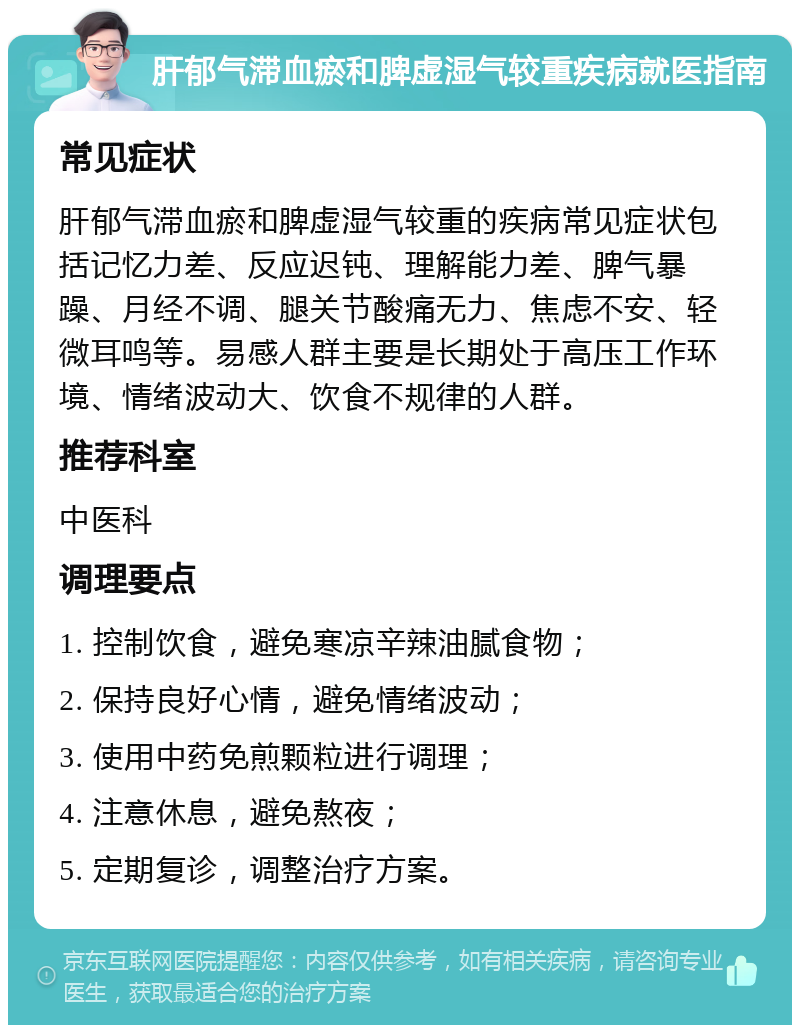 肝郁气滞血瘀和脾虚湿气较重疾病就医指南 常见症状 肝郁气滞血瘀和脾虚湿气较重的疾病常见症状包括记忆力差、反应迟钝、理解能力差、脾气暴躁、月经不调、腿关节酸痛无力、焦虑不安、轻微耳鸣等。易感人群主要是长期处于高压工作环境、情绪波动大、饮食不规律的人群。 推荐科室 中医科 调理要点 1. 控制饮食，避免寒凉辛辣油腻食物； 2. 保持良好心情，避免情绪波动； 3. 使用中药免煎颗粒进行调理； 4. 注意休息，避免熬夜； 5. 定期复诊，调整治疗方案。