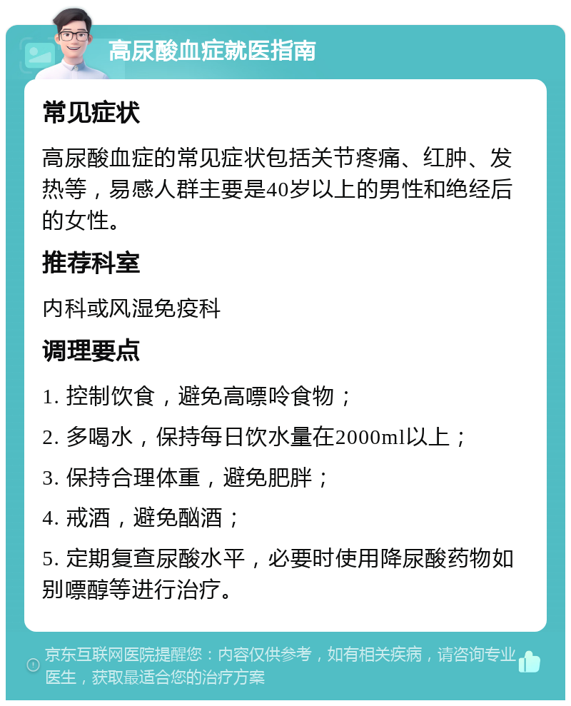 高尿酸血症就医指南 常见症状 高尿酸血症的常见症状包括关节疼痛、红肿、发热等，易感人群主要是40岁以上的男性和绝经后的女性。 推荐科室 内科或风湿免疫科 调理要点 1. 控制饮食，避免高嘌呤食物； 2. 多喝水，保持每日饮水量在2000ml以上； 3. 保持合理体重，避免肥胖； 4. 戒酒，避免酗酒； 5. 定期复查尿酸水平，必要时使用降尿酸药物如别嘌醇等进行治疗。